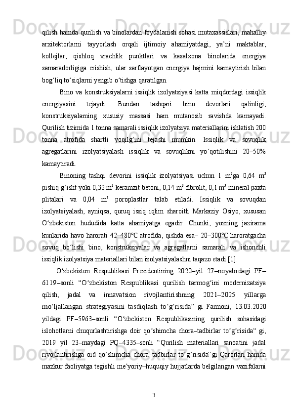 qilish hamda qurilish va binolardan foydalanish sohasi mutaxassislari, mahalliy
arxitektorlarni   tayyorlash   orqali   ijtimoiy   ahamiyatdagi,   ya’ni   maktablar,
kollejlar,   qishloq   vrachlik   punktlari   va   kasalxona   binolarida   energiya
samaradorligiga   erishish,   ular   sarflayotgan   energiya   hajmini   kamaytirish   bilan
bog liq to siqlarni yengib o tishga qaratilgan.ʻ ʻ ʻ
Bino   va   konstruksiyalarni   issiqlik   izolyatsiyasi   katta   miqdordagi   issiqlik
energiyasini   tejaydi.   Bundan   tashqari   bino   devorlari   qalinligi,
konstruksiyalarning   xususiy   massasi   ham   mutanosib   ravishda   kamayadi.
Qurilish tizimida 1 tonna samarali issiqlik izolyatsiya materiallarini ishlatish 200
tonna   atrofida   shartli   yoqilg ini   tejashi   mumkin.   Issiqlik   va   sovuqlik	
ʻ
agregatlarini   izolyatsiyalash   issiqlik   va   sovuqlikni   yo qotilishini   20–50%	
ʻ
kamaytiradi.
Binoning   tashqi   devorini   issiqlik   izolyatsiyasi   uchun   1   m 2
ga   0,64   m 3
pishiq g isht yoki 0,32 m	
ʻ 3
 keramzit betoni, 0,14 m 3
 fibrolit, 0,1 m 3
 mineral paxta
plitalari   va   0,04   m 3
  poroplastlar   talab   etiladi.   Issiqlik   va   sovuqdan
izolyatsiyalash,   ayniqsa,   quruq   issiq   iqlim   sharoitli   Markaziy   Osiyo,   xususan
O zbekiston   hududida   katta   ahamiyatga   egadir.   Chunki,   yozning   jazirama	
ʻ
kunlarida havo harorati 42–480  atrofida, qishda esa– 20–300  haroratgacha	
℃ ℃
sovuq   bo lishi   bino,   konstruksiyalar   va   agregatlarni   samarali   va   ishonchli	
ʻ
issiqlik izolyatsiya materiallari bilan izolyatsiyalashni taqazo etadi  [ 1 ].
O zbekiston   Respublikasi   Prezidentining  	
ʻ	2020–yil   27–noyabrdagi  	PF	–	
6119–sonli  
“	O zbekiston   Respublikasi   qurilish   tarmog ini	ʻ ʻ   modernizatsiya
qilish,   jadal   va   innavatsion  	
rivojlantirishning   2021–2025  	yillarga	
mo	ʻljallangan	  strategiyasini   tasdiqlash   to	ʻg risidaʻ
”   gi   Farmoni,   13.03.2020
yildagi   PF –5963–sonli   “O zbekiston	
ʻ   Respublikasining   qurilish   sohasidagi
islohotlarni   chuqurlashtirishga   doir   qo	
ʻ shimcha   chora–tadbirlar  	to	ʻg risidaʻ “   gi,
2019   yil   23–maydagi   PQ–4335–sonli   “Qurilish   materiallari   sanoatini   jadal
rivojlantirishga   oid   qo shimcha   chora–tadbirlar  	
ʻ	to	ʻg risidaʻ “gi   Qarorlari   hamda
mazkur faoliyatga tegishli me yoriy–huquqiy hujjatlarda belgilangan vazifalarni	
ʼ
3 