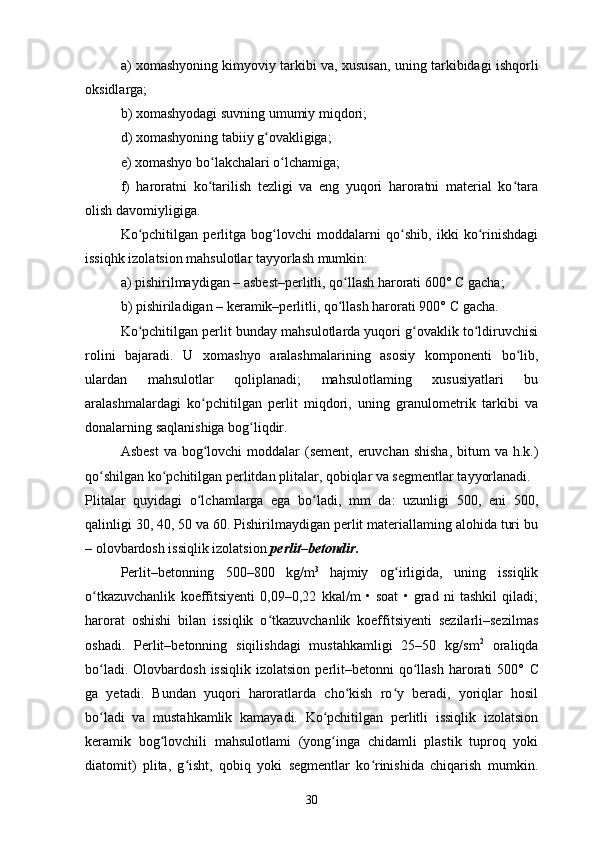 a) xomashyoning kimyoviy tarkibi va, xususan, uning tarkibidagi ishqorli
oksidlarga;
b) xomashyodagi suvning umumiy miqdori;
d) xomashyoning tabiiy g ovakligiga;ʻ
e) xomashyo bo lakchalari o lchamiga;	
ʻ ʻ
f)   haroratni   ko tarilish   tezligi   va   eng   yuqori   haroratni   material   ko tara
ʻ ʻ
olish davomiyligiga.
Ko pchitilgan   perlitga   bog lovchi   moddalarni   qo shib,   ikki   ko rinishdagi	
ʻ ʻ ʻ ʻ
issiqhk izolatsion mahsulotlar tayyorlash mumkin:
a) pishirilmaydigan – asbest–perlitli, qo llash harorati 600° 	
ʻ С  gacha;
b) pishiriladigan – keramik–perlitli, qo llash harorati 900° 
ʻ С  gacha.
Ko pchitilgan perlit bunday mahsulotlarda yuqori g ovaklik to ldiruvchisi	
ʻ ʻ ʻ
rolini   bajaradi.   U   xomashyo   aralashmalarining   asosiy   komponenti   bo lib,	
ʻ
ulardan   mahsulotlar   qoliplanadi;   mahsulotlaming   xususiyatlari   bu
aralashmalardagi   ko pchitilgan   perlit   miqdori,   uning   granulometrik   tarkibi   va	
ʻ
donalarning saqlanishiga bog liqdir.	
ʻ
Asbest  va bog lovchi  moddalar  (sement,  eruvchan  shisha,  bitum  va h.k.)	
ʻ
qo shilgan ko pchitilgan perlitdan plitalar, qobiqlar va segmentlar tayyorlanadi.	
ʻ ʻ
Plitalar   quyidagi   o lchamlarga   ega   bo ladi,   mm   da:   uzunligi   500,   eni   500,	
ʻ ʻ
qalinligi 30, 40, 50 va 60. Pishirilmaydigan perlit materiallaming alohida turi bu
– olovbardosh issiqlik izolatsion  perlit–betondir.
Perlit–betonning   500–800   kg/m 3  
hajmiy   og irligida,   uning   issiqlik	
ʻ
o tkazuvchanlik   koeffitsiyenti   0,09–0,22   kkal/m   •   soat   •   grad   ni   tashkil   qiladi;	
ʻ
harorat   oshishi   bilan   issiqlik   o tkazuvchanlik   koeffitsiyenti   sezilarli–sezilmas	
ʻ
oshadi.   Perlit–betonning   siqilishdagi   mustahkamligi   25–50   kg/sm 2
  oraliqda
bo ladi.  Olovbardosh   issiqlik  izolatsion   perlit–betonni  qo llash  harorati   500°  	
ʻ ʻ С
ga   yetadi.   Bundan   yuqori   haroratlarda   cho kish   ro y   beradi,   yoriqlar   hosil	
ʻ ʻ
bo ladi   va   mustahkamlik   kamayadi.   Ko pchitilgan   perlitli   issiqlik   izolatsion	
ʻ ʻ
keramik   bog lovchili   mahsulotlami   (yong inga   chidamli   plastik   tuproq   yoki	
ʻ ʻ
diatomit)   plita,   g isht,   qobiq   yoki   segmentlar   ko rinishida   chiqarish   mumkin.	
ʻ ʻ
30