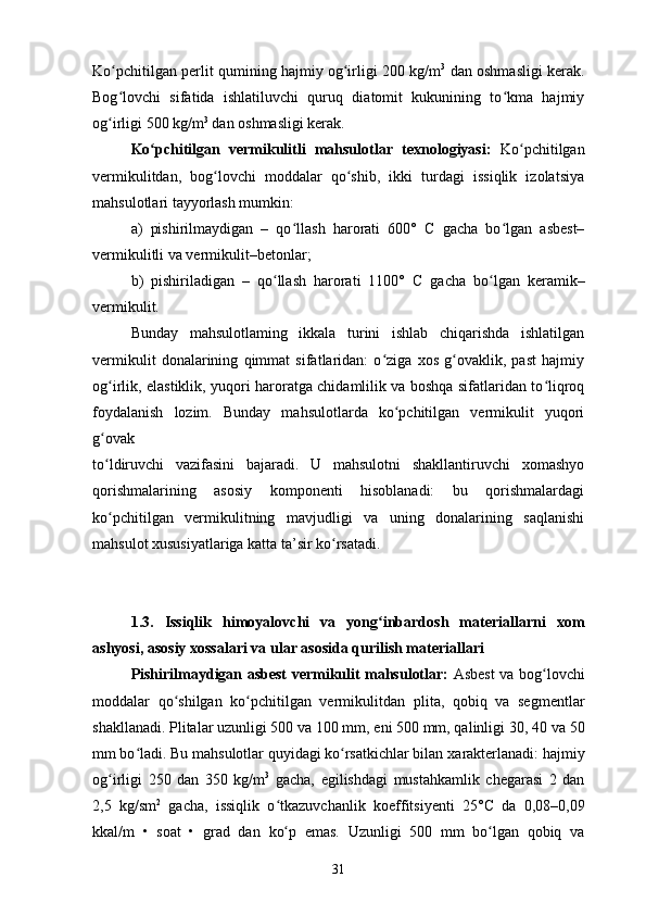 Ko pchitilgan perlit qumining hajmiy og irligi 200 kg/mʻ ʻ 3
 dan oshmasligi kerak.
Bog lovchi   sifatida   ishlatiluvchi   quruq   diatomit   kukunining   to kma   hajmiy
ʻ ʻ
og irligi 500 kg/m
ʻ 3
 dan oshmasligi kerak.
Ko pchitilgan   vermikulitli   mahsulotlar   texnologiyasi:	
ʻ   Ko pchitilgan	ʻ
vermikulitdan,   bog lovchi   moddalar   qo shib,   ikki   turdagi   issiqlik   izolatsiya	
ʻ ʻ
mahsulotlari tayyorlash mumkin: 
a)   pishirilmaydigan   –   qo llash   harorati   600°  	
ʻ С   gacha   bo lgan   asbest–	ʻ
vermikulitli va vermikulit–betonlar;
b)   pishiriladigan   –   qo llash   harorati   1100°  	
ʻ С   gacha   bo lgan   keramik–	ʻ
vermikulit.
Bunday   mahsulotlaming   ikkala   turini   ishlab   chiqarishda   ishlatilgan
vermikulit   donalarining   qimmat   sifatlaridan:   o ziga   xos   g ovaklik,   past   hajmiy	
ʻ ʻ
og irlik, elastiklik, yuqori haroratga chidamlilik va boshqa sifatlaridan to liqroq	
ʻ ʻ
foydalanish   lozim.   Bunday   mahsulotlarda   ko pchitilgan   vermikulit   yuqori	
ʻ
g ovak	
ʻ
to ldiruvchi   vazifasini   bajaradi.   U   mahsulotni   shakllantiruvchi   xomashyo
ʻ
qorishmalarining   asosiy   komponenti   hisoblanadi:   bu   qorishmalardagi
ko pchitilgan   vermikulitning   mavjudligi   va   uning   donalarining   saqlanishi
ʻ
mahsulot xususiyatlariga katta ta’sir ko rsatadi.	
ʻ
1.3.   Issiqlik   himoyalovchi   va   yong inbardosh   materiallarni   xom	
ʻ
ashyosi, asosiy xossalari va ular asosida qurilish materiallari
Pishirilmaydigan asbest vermikulit mahsulotlar:   Asbest va bog lovchi	
ʻ
moddalar   qo shilgan   ko pchitilgan   vermikulitdan	
ʻ ʻ   plita,   qobiq   va   segmentlar
shakllanadi.   Plitalar uzunligi 500 va 100 mm, eni 500 mm, qalinligi 30, 40   va 50
mm bo ladi. Bu mahsulotlar quyidagi ko rsatkichlar bilan	
ʻ ʻ   xarakterlanadi: hajmiy
og irligi   250   dan   350   kg/m	
ʻ 3
  gacha,   egilishdagi   mustahkamlik   chegarasi   2   dan
2,5   kg/sm 2
  gacha,   issiqlik   o tkazuvchanlik	
ʻ   koeffitsiyenti   25° С   da   0,08–0,09
kkal/m   •   soat   •   grad   dan   ko p   emas.
ʻ   Uzunligi   500   mm   bo lgan   qobiq   va	ʻ
31 