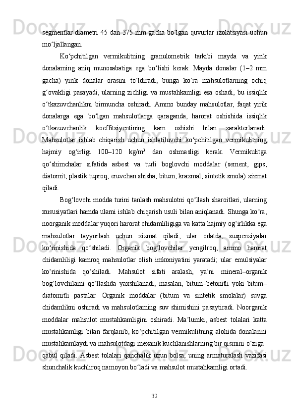 segmentlar  diametri  45 dan   375 mm  gacha bo lgan quvurlar  izolatsiyasi  uchunʻ
mo ljallangan.	
ʻ
Ko pchitilgan   vermikulitning   granulometrik   tarkibi   mayda   va   yirik	
ʻ
donalaming   aniq   munosabatiga   ega   bo lishi   kerak.   Mayda   donalar   (1–2   mm	
ʻ
gacha)   yirik   donalar   orasini   to ldiradi,   bunga   ko ra   mahsulotlarning   ochiq	
ʻ ʻ
g ovakligi   pasayadi,   ularning   zichligi   va   mustahkamligi   esa   oshadi,   bu   issiqlik	
ʻ
o tkazuvchanlikni   birmuncha   oshiradi.   Ammo   bunday   mahsulotlar,   faqat   yirik
ʻ
donalarga   ega   bo lgan   mahsulotlarga   qaraganda,   harorat   oshishida   issiqlik	
ʻ
o tkazuvchanlik   koeffitsiyentining   kam   oshishi   bilan   xarakterlanadi.	
ʻ
Mahsulotlar   ishlab   chiqarish   uchun   ishlatiluvchi   ko pchitilgan   vermikulitning	
ʻ
hajmiy   og irligi   100–120   kg/m	
ʻ 3
  dan   oshmasligi   kerak.   Vermikulitga
qo shimchalar   sifatida   asbest   va   turli   boglovchi   moddalar   (sement,   gips,	
ʻ
diatomit, plastik tuproq, eruvchan shisha, bitum, kraxmal, sintetik smola) xizmat
qiladi.
Bog lovchi modda turini tanlash mahsulotni qo llash sharoitlari, ularning	
ʻ ʻ
xususiyatlari hamda ularni ishlab chiqarish usuli bilan aniqlanadi. Shunga ko ra,	
ʻ
noorganik moddalar yuqori harorat chidamliligiga va katta hajmiy og irlikka ega	
ʻ
mahsulotlar   tayyorlash   uchun   xizmat   qiladi;   ular   odatda,   suspenziyalar
ko rinishida   qo shiladi.   Organik   bog lovchilar   yengilroq,   ammo   harorat	
ʻ ʻ ʻ
chidamliligi   kamroq   mahsulotlar   olish   imkoniyatini   yaratadi;   ular   emulsiyalar
ko rinishida   qo shiladi.   Mahsulot   sifati   aralash,   ya’ni   mineral–organik
ʻ ʻ
bog lovchilami   qo llashda   yaxshilanadi,   masalan,   bitum–betonitli   yoki   bitum–
ʻ ʻ
diatomitli   pastalar.   Organik   moddalar   (bitum   va   sintetik   smolalar)   suvga
chidamlikni   oshiradi   va  mahsulotlaming   suv   shimishini   pasaytiradi.   Noorganik
moddalar   mahsulot   mustahkamligini   oshiradi.   Ma’lumki,   asbest   tolalari   katta
mustahkamligi   bilan   farqlanib,   ko pchitilgan   vermikulitning   alohida   donalarini	
ʻ
mustahkamlaydi va mahsulotdagi mexanik kuchlanishlarning bir qismini o ziga	
ʻ
qabul   qiladi.   Asbest   tolalari   qanchalik   uzun   bolsa,   uning   armaturalash   vazifasi
shunchalik kuchliroq namoyon bo ladi va mahsulot mustahkamligi ortadi.	
ʻ
32 