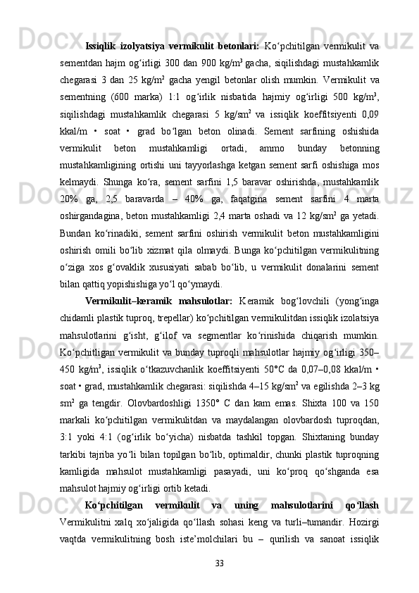 Issiqlik   izolyatsiya   vermikulit   betonlari:   Ko pchitilgan   vermikulit   vaʻ
sementdan   hajm   og irligi   300   dan	
ʻ   900   kg/m 3  
gacha,   siqilishdagi   mustahkamlik
chegarasi   3   dan   25   kg/m 2
  gacha   yengil   betonlar   olish   mumkin.   Vermikulit   va
sementning   (600   marka)   1:1   og irlik   nisbatida	
ʻ   hajmiy   og irligi   500   kg/m	ʻ 3
,
siqilishdagi   mustahkamlik   chegarasi   5   kg/sm 2  
va   issiqlik   koeffitsiyenti   0,09
kkal/m   •   soat   •   grad   bo lgan	
ʻ   beton   olinadi.   Sement   sarfining   oshishida
vermikulit   beton   mustahkamligi   ortadi,   ammo   bunday   betonning
mustahkamligining   ortishi   uni   tayyorlashga   ketgan   sement   sarfi   oshishiga   mos
kelmaydi.   Shunga   ko ra,   sement   sarfini   1,5   baravar   oshirishda,   mustahkamlik	
ʻ
20%   ga,   2,5   baravarda   –   40%   ga,   faqatgina   sement   sarfini   4   marta
oshirgandagina, beton mustahkamligi  2,4 marta oshadi   va 12 kg/sm 2
  ga yetadi.
Bundan   ko rinadiki,   sement   sarfini   oshirish	
ʻ   vermikulit   beton   mustahkamligini
oshirish   omili   bo lib   xizmat	
ʻ   qila   olmaydi.   Bunga   ko pchitilgan   vermikulitning	ʻ
o ziga   xos   g ovaklik   xususiyati   sabab   bo lib,   u   vermikulit   donalarini   sement	
ʻ ʻ ʻ
bilan qattiq yopishishiga yo l qo ymaydi.	
ʻ ʻ  
Vermikulit–keramik   mahsulotlar:   Keramik   bog lovchili   (yong inga	
ʻ ʻ
chidamli plastik tuproq, trepellar) ko pchitilgan vermikulitdan issiqlik izolatsiya	
ʻ
mahsulotlarini   g isht,   g ilof   va   segmentlar   ko rinishida   chiqarish   mumkin.	
ʻ ʻ ʻ
Ko pchitligan  vermikulit   va bunday  tuproqli   mahsulotlar   hajmiy  og irligi  350–	
ʻ ʻ
450   kg/m 3
,   issiqlik   o tkazuvchanlik   koeffitsiyenti   50°	
ʻ С   da   0,07–0,08   kkal/m   •
soat • grad, mustahkamlik chegarasi: siqilishda 4–15 kg/sm 2
 va egilishda 2–3 kg
sm 2
  ga   tengdir.   Olovbardoshligi   1350°   С   dan   kam   emas.   Shixta   100   va   150
markali   ko pchitilgan   vermikulitdan   va   maydalangan   olovbardosh   tuproqdan,	
ʻ
3:1   yoki   4:1   (og irlik   bo yicha)   nisbatda   tashkil   topgan.   Shixtaning   bunday	
ʻ ʻ
tarkibi  tajriba  yo li  bilan  topilgan  bo lib,  optimaldir,  chunki  plastik   tuproqning
ʻ ʻ
kamligida   mahsulot   mustahkamligi   pasayadi,   uni   ko proq   qo shganda   esa	
ʻ ʻ
mahsulot hajmiy og irligi ortib ketadi.	
ʻ
Ko pchitilgan   vermikulit   va   uning   mahsulotlarini   qo llash	
ʻ ʻ
Vermikulitni   xalq   xo jaligida   qo llash   sohasi   keng   va   turli–tumandir.	
ʻ ʻ   Hozirgi
vaqtda   vermikulitning   bosh   iste’molchilari   bu   –   qurilish   va   sanoat   issiqlik
33 