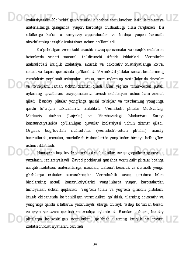 izolatsiyasidir.   Ko pchitilgan vermikulit boshqa sochiluvchan issiqlik izolatsiyaʻ
materiallariga   qaraganda,   yuqori   haroratga   chidamliligi   bilan   farqlanadi.   Bu
sifatlariga   ko ra,   u   kimyoviy   apparaturalar   va   boshqa	
ʻ   yuqori   haroratli
obyektlaming issiqlik izolatsiyasi uchun qo llaniladi.	
ʻ
Ko pchitilgan vermikulit akustik suvoq qorishmalar  va issiqlik izolatsion	
ʻ
betonlarda   yuqori   samarali   to ldiruvchi   sifatida   ishlatiladi.   Vermikulit	
ʻ
mahsulotlari   issiqlik   izolatsiya,   akustik   va   dekorativ   xususiyatlariga   ko ra,	
ʻ
sanoat va fuqaro qurilishida qo llaniladi. Vermikulit plitalar sanoat binolarining	
ʻ
cherdaksiz   yopilmali   uskunalari   uchun,   turar–uylaming   yerto lalarida   devorlar	
ʻ
va   to siqlami   isitish   uchun   xizmat   qiladi.   Ular   yig ma   temir–beton   plitali	
ʻ ʻ
uylaming   qavatlararo   orayopmalarida   tovush   izolatsiyasi   uchun   ham   xizmat
qiladi.   Bunday   plitalar   yong inga   qarshi   to siqlar   va   teatrlarning   yong inga	
ʻ ʻ ʻ
qarshi   to siqlari   uskunalarida   ishlatiladi.   Vermikulit   plitalar   Moskvadagi	
ʻ
Markaziy   stadion   (Lujniki)   va   Varshavadagi   Madaniyat   Saroyi
konsturksiyalarida   qo llanilgan   quvurlar   izolatsiyasi   uchun   xizmat   qiladi.	
ʻ
Organik   bog lovchili   mahsulotlar   (vermikulit–bitum   plitalar)   manfiy	
ʻ
haroratlarda,   masalan,   muzlatkich   inshootlarida   yong indan   himoya   belbog lari	
ʻ ʻ
uchun ishlatiladi.
Noorganik bog lovchi vermikulit mahsulotlari issiq agregatlaming qaynoq	
ʻ
yuzalarini  izolatsiyalaydi.  Zavod pechlarini   qurishda  vermikulit  plitalar  boshqa
issiqlik izolatsion materiallariga, masalan, diatomit  keramik va shamotli  yengil
g ishtlarga   nisbatan   samaraliroqdir.   Vermikulitli   suvoq   qorishma   bilan	
ʻ
binolarning   metall   konstruksiyalarini   yong inlarda   yuqori   haroratlardan	
ʻ
himoyalash   uchun   qoplanadi.   Yog och   tolali   va   yog och   qirindili   plitalarni	
ʻ ʻ
ishlab   chiqarishda   ko pchitilgan   vermikulitni   qo shish,   ularning   dekorativ   va	
ʻ ʻ
yong inga   qarshi   sifatlarini   yaxshilaydi:   ularga   chiroyli   tashqi   ko rinish   beradi	
ʻ ʻ
va   qiyin   yonuvchi   qurilish   materialiga   aylantiradi.   Bundan   tashqari,   bunday
plitalarga   ko pchitilgan   vermikulitni   qo shish   ularning   issiqlik   va   tovush	
ʻ ʻ
izolatsion xususiyatlarini oshiradi.
34 
