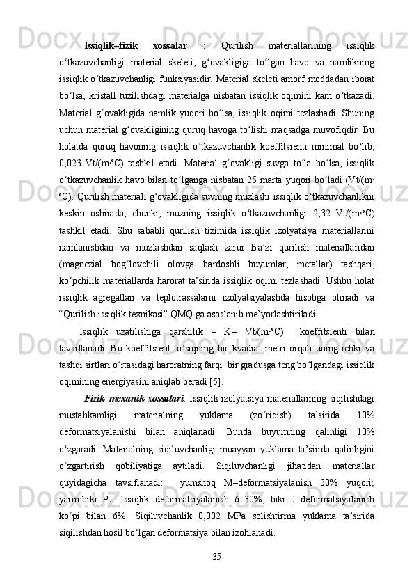 Issiqlik–fizik   xossalar   :   Qurilish   materiallarining   issiqlik
o tkazuvchanligi   material   skeleti,   g ovakligiga   to lgan   havo   va   namlikningʻ ʻ ʻ
issiqlik o tkazuvchanligi  funksiyasidir. Material  skeleti  amorf  moddadan iborat	
ʻ
bo lsa,   kristall   tuzilishdagi   materialga   nisbatan   issiqlik   oqimini   kam   o tkazadi.	
ʻ ʻ
Material   g ovakligida   namlik   yuqori   bo lsa,   issiqlik   oqimi   tezlashadi.   Shuning	
ʻ ʻ
uchun material  g ovakligining quruq havoga to lishi  maqsadga  muvofiqdir. Bu	
ʻ ʻ
holatda   quruq   havoning   issiqlik   o tkazuvchanlik   koeffitsienti   minimal   bo lib,	
ʻ ʻ
0,023   Vt/(m	
⸱ o
C)   tashkil   etadi.   Material   g ovakligi   suvga   to la   bo lsa,   issiqlik	ʻ ʻ ʻ
o tkazuvchanlik   havo  bilan  to lganga   nisbatan  25  marta  yuqori   bo ladi  (Vt/(m	
ʻ ʻ ʻ	⸱
o
C). Qurilish materiali g ovakligida suvning muzlashi issiqlik o tkazuvchanlikni	
ʻ ʻ
keskin   oshirada,   chunki,   muzning   issiqlik   o tkazuvchanligi   2,32   Vt/(m	
ʻ	⸱ o
C)
tashkil   etadi.   Shu   sababli   qurilish   tizimida   issiqlik   izolyatsiya   materiallarini
namlanishdan   va   muzlashdan   saqlash   zarur   Ba’zi   qurilish   materiallaridan
(magnezial   bog lovchili   olovga   bardoshli   buyumlar,   metallar)   tashqari,	
ʻ
ko pchilik materiallarda harorat  ta’sirida issiqlik  oqimi  tezlashadi.  Ushbu  holat	
ʻ
issiqlik   agregatlari   va   teplotrassalarni   izolyatsiyalashda   hisobga   olinadi   va
“Qurilish issiqlik texnikasi” QMQ ga asoslanib me’yorlashtiriladi.
Issiqlik   uzаtilishigа   qаrshilik   –   K=   Vt/(m	
⸱ o
C)     koeffitsienti   bilаn
tаvsiflаnаdi.   Bu   koeffitsient   to siqning   bir   kvаdrаt   metri   orqаli   uning   ichki   vа	
ʻ
tаshqi sirtlаri o rtаsidаgi hаrorаtning fаrqi  bir grаdusgа teng bo lgаndаgi issiqlik	
ʻ ʻ
oqimining energiyаsini аniqlаb berаdi [5].
Fizik–mexanik xossalari : Issiqlik izolyatsiya materiallarning siqilishdagi
mustahkamligi   materialning   yuklama   (zo riqish)   ta’sirida   10%	
ʻ
deformatsiyalanishi   bilan   aniqlanadi.   Bunda   buyumning   qalinligi   10%
o zgaradi.   Materialning   siqiluvchanligi   muayyan   yuklama   ta’sirida   qalinligini	
ʻ
o zgartirish   qobiliyatiga   aytiladi.   Siqiluvchanligi   jihatidan   materiallar
ʻ
quyidagicha   tavsiflanadi:     yumshoq   M–deformatsiyalanish   30%   yuqori;
yarimbikr   PJ.   Issiqlik   deformatsiyalanish   6–30%;   bikr   J–deformatsiyalanish
ko pi   bilan   6%.   Siqiluvchanlik   0,002   MPa   solishtirma   yuklama   ta’sirida
ʻ
siqilishdan hosil bo lgan deformatsiya bilan izohlanadi.	
ʻ
35 