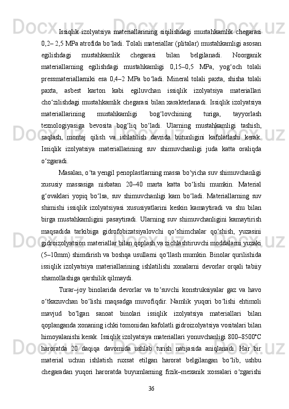 Issiqlik   izolyatsiya   materiallarining   siqilishdagi   mustahkamlik   chegarasi
0,2– 2,5 MPa atrofida bo ladi. Tolali materiallar (plitalar) mustahkamligi asosanʻ
egilishdagi   mustahkamlik   chegarasi   bilan   belgilanadi.   Noorganik
materiallarning   egilishdagi   mustahkamligi   0,15–0,5   MPa,   yog och   tolali	
ʻ
pressmateriallarniki   esa   0,4–2   MPa   bo ladi.   Mineral   tolali   paxta,   shisha   tolali	
ʻ
paxta,   asbest   karton   kabi   egiluvchan   issiqlik   izolyatsiya   materiallari
cho zilishdagi  mustahkamlik chegarasi  bilan xarakterlanadi. Issiqlik izolyatsiya	
ʻ
materiallarining   mustahkamligi   bog lovchining   turiga,   tayyorlash	
ʻ
texnologiyasiga   bevosita   bog liq   bo ladi.   Ularning   mustahkamligi   tashish,	
ʻ ʻ
saqlash,   montaj   qilish   va   ishlatilish   davrida   butunligini   kafolatlashi   kerak.
Issiqlik   izolyatsiya   materiallarining   suv   shimuvchanligi   juda   katta   oraliqda
o zgaradi. 	
ʻ
Masalan, o ta yengil penoplastlarning massa bo yicha suv shimuvchanligi	
ʻ ʻ
xususiy   massasiga   nisbatan   20–40   marta   katta   bo lishi   mumkin.   Material	
ʻ
g ovaklari   yopiq   bo lsa,   suv   shimuvchanligi   kam   bo ladi.   Materiallarning   suv	
ʻ ʻ ʻ
shimishi   issiqlik   izolyatsiyasi   xususiyatlarini   keskin   kamaytiradi   va   shu   bilan
birga   mustahkamligini   pasaytiradi.   Ularning   suv   shimuvchanligini   kamaytirish
maqsadida   tarkibiga   gidrofobizatsiyalovchi   qo shimchalar   qo shish,   yuzasini	
ʻ ʻ
gidroizolyatsion materiallar bilan qoplash va zichlashtiruvchi moddalarni yuzaki
(5–10mm) shimdirish va boshqa usullarni qo llash mumkin. Binolar qurilishida	
ʻ
issiqlik   izolyatsiya   materiallarining   ishlatilishi   xonalarni   devorlar   orqali   tabiiy
shamollashiga qarshilik qilmaydi.
Turar–joy   binolarida   devorlar   va   to suvchi   konstruksiyalar   gaz   va   havo	
ʻ
o tkazuvchan   bo lishi   maqsadga   muvofiqdir.   Namlik   yuqori   bo lishi   ehtimoli	
ʻ ʻ ʻ
mavjud   bo lgan   sanoat   binolari   issiqlik   izolyatsiya   materiallari   bilan	
ʻ
qoplanganda xonaning ichki tomonidan kafolatli gidroizolyatsiya vositalari bilan
himoyalanishi kerak. Issiqlik izolyatsiya materiallari yonuvchanligi 800–8500 o
C
haroratda   20   daqiqa   davomida   ushlab   turish   natijasida   aniqlanadi.   Har   bir
material   uchun   ishlatish   ruxsat   etilgan   harorat   belgilangan   bo lib,   ushbu	
ʻ
chegaradan   yuqori   haroratda   buyumlarning   fizik–mexanik   xossalari   o zgarishi	
ʻ
36 