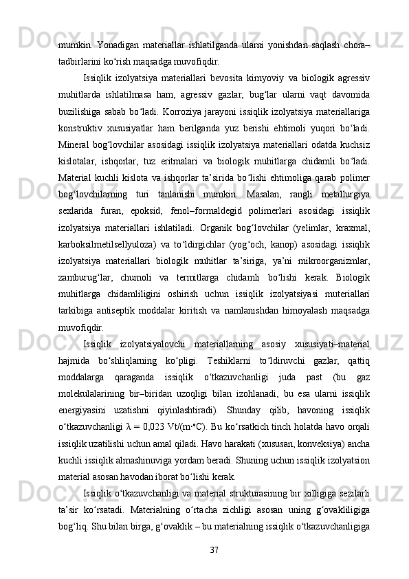 mumkin.   Yonadigan   materiallar   ishlatilganda   ularni   yonishdan   saqlash   chora–
tadbirlarini ko rish maqsadga muvofiqdir.ʻ
Issiqlik   izolyatsiya   materiallari   bevosita   kimyoviy   va   biologik   agressiv
muhitlarda   ishlatilmasa   ham,   agressiv   gazlar,   bug lar   ularni   vaqt   davomida	
ʻ
buzilishiga   sabab   bo ladi.  Korroziya   jarayoni   issiqlik   izolyatsiya   materiallariga	
ʻ
konstruktiv   xususiyatlar   ham   berilganda   yuz   berishi   ehtimoli   yuqori   bo ladi.	
ʻ
Mineral   bog lovchilar   asosidagi   issiqlik   izolyatsiya   materiallari   odatda   kuchsiz	
ʻ
kislotalar,   ishqorlar,   tuz   eritmalari   va   biologik   muhitlarga   chidamli   bo ladi.	
ʻ
Material   kuchli   kislota   va   ishqorlar   ta’sirida   bo lishi   ehtimoliga   qarab   polimer	
ʻ
bog lovchilarning   turi   tanlanishi   mumkin.   Masalan,   rangli   metallurgiya	
ʻ
sexlarida   furan,   epoksid,   fenol–formaldegid   polimerlari   asosidagi   issiqlik
izolyatsiya   materiallari   ishlatiladi.   Organik   bog lovchilar   (yelimlar,   kraxmal,	
ʻ
karboksilmetilsellyuloza)   va   to ldirgichlar   (yog och,   kanop)   asosidagi   issiqlik	
ʻ ʻ
izolyatsiya   materiallari   biologik   muhitlar   ta’siriga,   ya’ni   mikroorganizmlar,
zamburug lar,   chumoli   va   termitlarga   chidamli   bo lishi   kerak.   Biologik	
ʻ ʻ
muhitlarga   chidamliligini   oshirish   uchun   issiqlik   izolyatsiyasi   muteriallari
tarkibiga   antiseptik   moddalar   kiritish   va   namlanishdan   himoyalash   maqsadga
muvofiqdir.
Issiqlik   izolyatsiyalovchi   materiallarning   asosiy   xususiyati–material
hajmida   bo shliqlarning   ko pligi.   Teshiklarni   to ldiruvchi   gazlar,   qattiq	
ʻ ʻ ʻ
moddalarga   qaraganda   issiqlik   o tkazuvchanligi   juda   past   (bu   gaz	
ʻ
molekulalarining   bir–biridan   uzoqligi   bilan   izohlanadi,   bu   esa   ularni   issiqlik
energiyasini   uzatishni   qiyinlashtiradi).   Shunday   qilib,   havoning   issiqlik
o tkazuvchanligi  	
ʻ λ   = 0,023   Vt/(m	⸱ o
C) . Bu ko rsatkich tinch holatda havo orqali	ʻ
issiqlik uzatilishi uchun amal qiladi. Havo harakati (xususan, konveksiya) ancha
kuchli issiqlik almashinuviga yordam beradi. Shuning uchun issiqlik izolyatsion
material asosan havodan iborat bo lishi kerak.	
ʻ
Issiqlik o tkazuvchanligi  va material strukturasining bir xilligiga sezilarli	
ʻ
ta’sir   ko rsatadi.   Materialning   o rtacha   zichligi   asosan   uning   g ovakliligiga	
ʻ ʻ ʻ
bog liq. Shu bilan birga, g ovaklik – bu materialning issiqlik o tkazuvchanligiga	
ʻ ʻ ʻ
37 