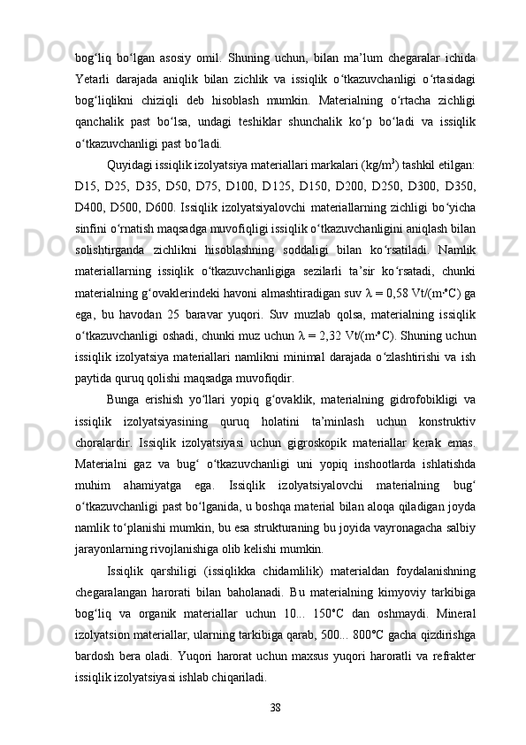 bog liq   bo lgan   asosiy   omil.   Shuning   uchun,   bilan   ma’lum   chegaralar   ichidaʻ ʻ
Yetarli   darajada   aniqlik   bilan   zichlik   va   issiqlik   o tkazuvchanligi   o rtasidagi	
ʻ ʻ
bog liqlikni   chiziqli   deb   hisoblash   mumkin.   Materialning   o rtacha   zichligi	
ʻ ʻ
qanchalik   past   bo lsa,   undagi   teshiklar   shunchalik   ko p   bo ladi   va   issiqlik	
ʻ ʻ ʻ
o tkazuvchanligi past bo ladi. 	
ʻ ʻ
Quyidagi issiqlik izolyatsiya materiallari markalari (kg/m 3
) tashkil etilgan:
D15,   D25,   D35,   D50,   D75,   D100,   D125,   D150,   D200,   D250,   D300,   D350,
D400,   D500,   D600.   Issiqlik   izolyatsiyalovchi   materiallarning   zichligi   bo yicha	
ʻ
sinfini o rnatish maqsadga muvofiqligi issiqlik o tkazuvchanligini aniqlash bilan	
ʻ ʻ
solishtirganda   zichlikni   hisoblashning   soddaligi   bilan   ko rsatiladi.   Namlik	
ʻ
materiallarning   issiqlik   o tkazuvchanligiga   sezilarli   ta’sir   ko rsatadi,   chunki	
ʻ ʻ
materialning g ovaklerindeki havoni almashtiradigan suv  	
ʻ λ   = 0,58   Vt/(m	⸱ o
C ) ga
ega,   bu   havodan   25   baravar   yuqori.   Suv   muzlab   qolsa,   materialning   issiqlik
o tkazuvchanligi oshadi, chunki muz uchun  	
ʻ λ   = 2,32   Vt/(m	⸱ o
C) . Shuning uchun
issiqlik   izolyatsiya   materiallari   namlikni   minimal   darajada   o zlashtirishi   va   ish
ʻ
paytida quruq qolishi maqsadga muvofiqdir.
Bunga   erishish   yo llari   yopiq   g ovaklik,   materialning   gidrofobikligi   va	
ʻ ʻ
issiqlik   izolyatsiyasining   quruq   holatini   ta’minlash   uchun   konstruktiv
choralardir.   Issiqlik   izolyatsiyasi   uchun   gigroskopik   materiallar   kerak   emas.
Materialni   gaz   va   bug   o tkazuvchanligi   uni   yopiq   inshootlarda   ishlatishda
ʻ ʻ
muhim   ahamiyatga   ega.   Issiqlik   izolyatsiyalovchi   materialning   bug	
ʻ
o tkazuvchanligi past bo lganida, u boshqa material bilan aloqa qiladigan joyda	
ʻ ʻ
namlik to planishi mumkin, bu esa strukturaning bu joyida vayronagacha salbiy	
ʻ
jarayonlarning rivojlanishiga olib kelishi mumkin.
Issiqlik   qarshiligi   (issiqlikka   chidamlilik)   materialdan   foydalanishning
chegaralangan   harorati   bilan   baholanadi.   Bu   materialning   kimyoviy   tarkibiga
bog liq   va   organik   materiallar   uchun   10...   150	
ʻ o
C   dan   oshmaydi.   Mineral
izolyatsion materiallar, ularning tarkibiga qarab, 500... 800°C gacha qizdirishga
bardosh   bera   oladi.   Yuqori   harorat   uchun   maxsus   yuqori   haroratli   va   refrakter
issiqlik izolyatsiyasi ishlab chiqariladi.
38 