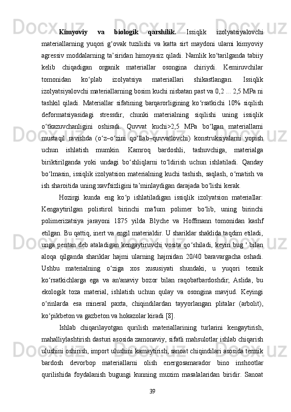 Kimyoviy   va   biologik   qarshilik.   Issiqlik   izolyatsiyalovchi
materiallarning   yuqori   g ovak   tuzilishi   va   katta   sirt   maydoni   ularni   kimyoviyʻ
agressiv   moddalarning  ta’siridan   himoyasiz   qiladi.   Namlik   ko tarilganda  tabiiy	
ʻ
kelib   chiqadigan   organik   materiallar   osongina   chiriydi.   Kemiruvchilar
tomonidan   ko plab   izolyatsiya   materiallari   shikastlangan.   Issiqlik	
ʻ
izolyatsiyalovchi materiallarning bosim kuchi nisbatan past va 0,2 ... 2,5 MPa ni
tashkil   qiladi.   Materiallar   sifatining   barqarorligining   ko rsatkichi   10%   siqilish	
ʻ
deformatsiyasidagi   stressdir,   chunki   materialning   siqilishi   uning   issiqlik
o tkazuvchanligini   oshiradi.   Quvvat   kuchi>2,5   MPa   bo lgan   materiallarni	
ʻ ʻ
mustaqil   ravishda   (o z–o zini   qo llab–quvvatlovchi)   konstruksiyalarni   yopish	
ʻ ʻ ʻ
uchun   ishlatish   mumkin.   Kamroq   bardoshli,   tashuvchiga,   materialga
biriktirilganda   yoki   undagi   bo shliqlarni   to ldirish   uchun   ishlatiladi.   Qanday	
ʻ ʻ
bo lmasin,   issiqlik  izolyatsion   materialning  kuchi   tashish,   saqlash,   o rnatish   va	
ʻ ʻ
ish sharoitida uning xavfsizligini ta’minlaydigan darajada bo lishi kerak.	
ʻ
Hozirgi   kunda   eng   ko p   ishlatiladigan   issiqlik   izolyatsion   materiallar:	
ʻ
Kengaytirilgan   polistirol   birinchi   ma'lum   polimer   bo lib,   uning   birinchi	
ʻ
polimerizatsiya   jarayoni   1875   yilda   Blyche   va   Hoffmann   tomonidan   kashf
etilgan. Bu qattiq, inert va engil materialdir. U shariklar shaklida taqdim etiladi,
unga   pentan   deb   ataladigan   kengaytiruvchi   vosita   qo shiladi,   keyin   bug   '   bilan	
ʻ
aloqa   qilganda   shariklar   hajmi   ularning   hajmidan   20/40   baravargacha   oshadi.
Ushbu   materialning   o ziga   xos   xususiyati   shundaki,   u   yuqori   texnik	
ʻ
ko rsatkichlarga   ega   va   an'anaviy   bozor   bilan   raqobatbardoshdir;   Aslida,   bu	
ʻ
ekologik   toza   material,   ishlatish   uchun   qulay   va   osongina   mavjud.   Keyingi
o rinlarda   esa   mineral   paxta,   chiqindilardan   tayyorlangan   plitalar   (arbolit),
ʻ
ko pikbeton va gazbeton va hokazolar kiradi [8].
ʻ
Ishlab   chiqarilayotgan   qurilish   materiallarining   turlarini   kengaytirish,
mahalliylashtirish dasturi asosida zamonaviy, sifatli mahsulotlar ishlab chiqarish
ulushini oshirish, import ulushini kamaytirish, sanoat chiqindilari asosida termik
bardosh   devorbop   materiallarni   olish   energosamarador   bino   inshootlar
qurilishida   foydalanish   bugungi   kunning   muxim   masalalaridan   biridir.   Sanoat
39 