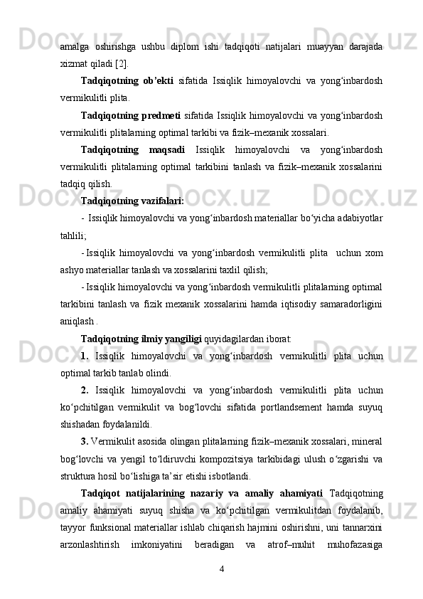 amalga   oshirishga   ushbu   diplom   ishi   tadqiqoti   natijalari   muayyan   darajada
xizmat qiladi  [ 2 ].
Tadqiqotning   ob’ekti   sifatida   Issiqlik   himoyalovchi   va   yong inbardoshʻ
vermikulitli plita.
Tadqiqotning predmeti   sifatida   Issiqlik himoyalovchi  va yong inbardosh
ʻ
vermikulitli plitalarning optimal tarkibi va fizik–mexanik xossalari.
Tadqiqotning   maqsadi   Issiqlik   himoyalovchi   va   yong inbardosh
ʻ
vermikulitli   plitalarning   optimal   tarkibini   tanlash   va   fizik–mexanik   xossalarini
tadqiq qilish.
Tadqiqotning vazifalari: 
-  Issiqlik himoyalovchi va yong inbardosh materiallar bo yicha adabiyotlar	
ʻ ʻ
tahlili;
- Issiqlik   himoyalovchi   va   yong inbardosh  
ʻ vermikulitli   plita     uchun   xom
ashyo materiallar tanlash va xossalarini taxlil qilish; 
- Issiqlik himoyalovchi va yong inbardosh vermikulitli plitalarning optimal
ʻ
tarkibini   tanlash   va   fizik   mexanik   xossalarini   hamda   iqtisodiy   samaradorligini
aniqlash .
Tadqiqotning ilmiy yangiligi  quyidagilardan iborat:    
1.   Issiqlik   himoyalovchi   va   yong inbardosh  	
ʻ vermikulitli   plita   uchun
optimal tarkib tanlab olindi.
2.   Issiqlik   himoyalovchi   va   yong inbardosh  
ʻ vermikulitli   plita   uchun
ko pchitilgan   vermikulit   va   bog lovchi   sifatida   portlandsement   hamda   suyuq	
ʻ ʻ
shishadan foydalanildi.
3.  Vermikulit asosida olingan plitalarning fizik–mexanik xossalari, mineral
bog lovchi   va   yengil   to ldiruvchi   kompozitsiya   tarkibidagi   ulush   o zgarishi   va
ʻ ʻ ʻ
struktura hosil bo lishiga ta’sir etishi isbotlandi.	
ʻ
Tadqiqot   natijalarining   nazariy   va   amaliy   ahamiyati   Tadqiqotning
amaliy   ahamiyati   suyuq   shisha   va   ko pchitilgan   vermikulitdan   foydalanib,	
ʻ
tayyor funksional materiallar ishlab chiqarish hajmini oshirishni, uni tannarxini
arzonlashtirish   imkoniyatini   beradigan   va   atrof–muhit   muhofazasiga
4 