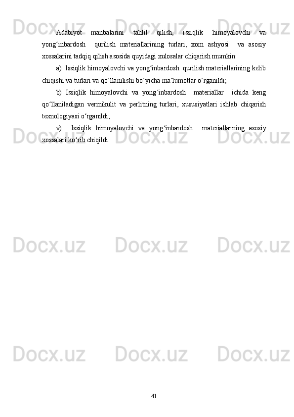 Adabiyot   manbalarini   tahlil   qilish,   i ssiqlik   himoyalovchi   va
yong inbardosh     qurilish   materiallarining   turlari,   xom   ashyosi     va   asosiyʻ
xossalarini tadqiq qilish asosida quyidagi xulosalar chiqarish mumkin :
a)  Issiqlik himoyalovchi va yong inbardosh  qurilish materiallarining kelib	
ʻ
chiqishi va turlari va qo llanilishi bo yicha ma’lumotlar o rganildi;	
ʻ ʻ ʻ
b)   Issiqlik   himoyalovchi   va   yong inbardosh     materiallar     ichida   keng	
ʻ
qo llaniladigan   vermikulit   va   perlitning   turlari,   xususiyatlari   ishlab   chiqarish	
ʻ
texnologiyasi o rganildi;	
ʻ
v)     Issiqlik   himoyalovchi   va   yong inbardosh     materiallar	
ʻ ning   asosiy
xossalari ko rib chiqildi.	
ʻ
41 