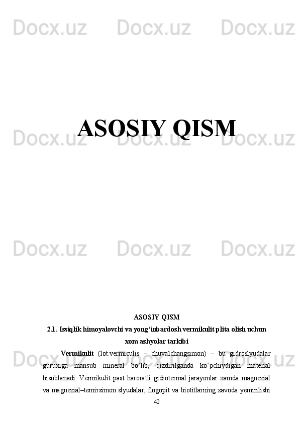 ASOSIY QISM
ASOSIY QISM
2.1.  Issiqlik himoyalovchi va yong inbardosh vermikulit plita olish uchunʻ
xom ashyolar tarkibi
Vermikulit   (lot.vermiculis   –   chuvalchangsimon)   –   bu   gidroslyudalar
guruxiga   mansub   mineral   bo lib,   qizdirilganda   ko pchiydigan   material	
ʻ ʻ
hisoblanadi.   Vermikulit   past   haroratli   gidrotermal   jarayonlar   xamda   magnezial
va magnezial–temirsimon slyudalar, flogopit va biotitlarning xavoda yemirilishi
42 