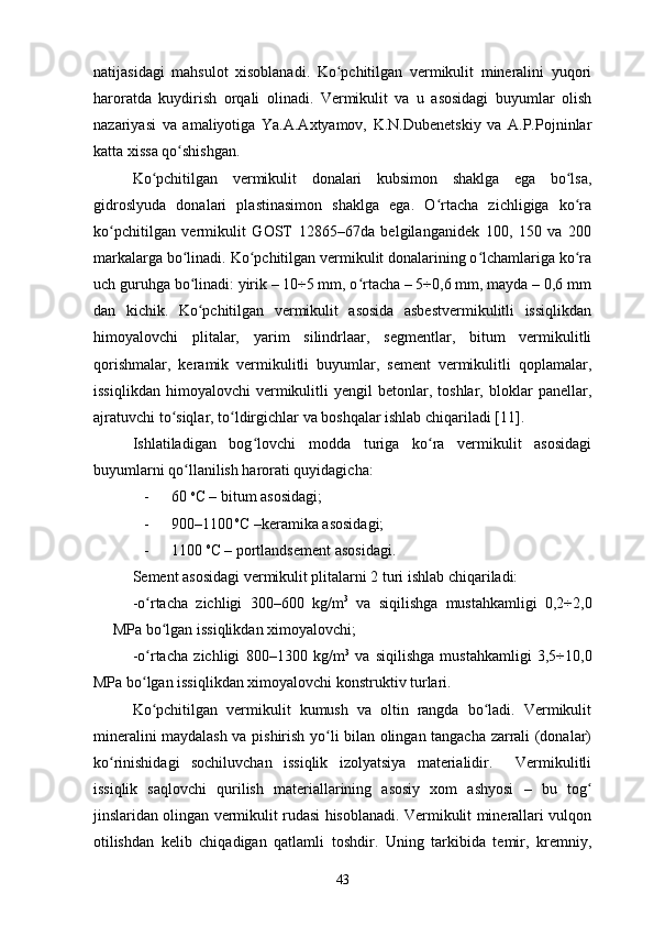 natijasidagi   mahsulot   xisoblanadi.   Ko pchitilgan   vermikulit   mineralini   yuqoriʻ
haroratda   kuydirish   orqali   olinadi.   Vermikulit   va   u   asosidagi   buyumlar   olish
nazariyasi   va   amaliyotiga   Ya.A.Axtyamov,   K.N.Dubenetskiy   va   A.P.Pojninlar
katta xissa qo shishgan. 	
ʻ
Ko pchitilgan   vermikulit   donalari   kubsimon   shaklga   ega   bo lsa,	
ʻ ʻ
gidroslyuda   donalari   plastinasimon   shaklga   ega.   O rtacha   zichligiga   ko ra	
ʻ ʻ
ko pchitilgan   vermikulit   GOST   12865–67da   belgilanganidek   100,   150   va   200	
ʻ
markalarga bo linadi. Ko pchitilgan vermikulit donalarining o lchamlariga ko ra	
ʻ ʻ ʻ ʻ
uch guruhga bo linadi: yirik – 10÷5 mm, o rtacha – 5÷0,6 mm, mayda – 0,6 mm
ʻ ʻ
dan   kichik.   Ko pchitilgan   vermikulit   asosida   asbestvermikulitli   issiqlikdan
ʻ
himoyalovchi   plitalar,   yarim   silindrlaar,   segmentlar,   bitum   vermikulitli
qorishmalar,   keramik   vermikulitli   buyumlar,   sement   vermikulitli   qoplamalar,
issiqlikdan   himoyalovchi   vermikulitli   yengil   betonlar,  toshlar,   bloklar   panellar,
ajratuvchi to siqlar, to ldirgichlar va boshqalar ishlab chiqariladi [11].	
ʻ ʻ
Ishlatiladigan   bog lovchi   modda   turiga   ko ra   vermikulit   asosidagi	
ʻ ʻ
buyumlarni qo llanilish harorati quyidagicha: 	
ʻ
- 60  o
C – bitum asosidagi; 
- 900–1100  o
C –keramika asosidagi; 
- 1100  o
C  – portlandsement asosidagi. 
Sement asosidagi vermikulit plitalarni 2 turi ishlab chiqariladi: 
-o rtacha   zichligi   300–600   kg/m	
ʻ 3
  va   siqilishga   mustahkamligi   0,2÷2,0
MPa bo lgan issiqlikdan ximoyalovchi; 	
ʻ
-o rtacha   zichligi   800–1300   kg/m	
ʻ 3
  va   siqilishga   mustahkamligi   3,5÷10,0
MPa bo lgan issiqlikdan ximoyalovchi konstruktiv turlari. 
ʻ
  Ko pchitilgan   vermikulit   kumush   va   oltin   rangda   bo ladi.   Vermikulit
ʻ ʻ
mineralini maydalash va pishirish yo li bilan olingan tangacha zarrali (donalar)	
ʻ
ko rinishidagi   sochiluvchan   issiqlik   izolyatsiya   materialidir.     Vermikulitli	
ʻ
issiqlik   saqlovchi   qurilish   materiallarining   asosiy   xom   ashyosi   –   bu   tog	
ʻ
jinslaridan olingan vermikulit rudasi hisoblanadi. Vermikulit minerallari vulqon
otilishdan   kelib   chiqadigan   qatlamli   toshdir.   Uning   tarkibida   temir,   kremniy,
43 
