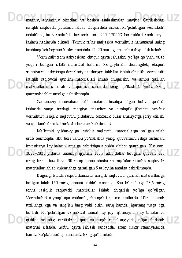 magniy,   alyuminiy   oksidlari   va   boshqa   aralashmalar   mavjud.   Qurilishdagi
issiqlik   saqlovchi   plitalarni   ishlab   chiqarishda   asosan   ko pchitilgan   vermikulitʻ
ishlatiladi,   bu   vermikulit     konsentratini     900–1200°C   haroratda   termik   qayta
ishlash   natijasida   olinadi.   Termik   ta sir   natijasida   vermikulit   namunasni   uning	
ʼ
boshlang ich hajmini keskin ravishda 12–20 martagacha oshirishga  olib keladi.	
ʻ
Vermikulit   xom   ashyosidan   chuqur   qayta   ishlashni   yo lga   qo yish,   talab	
ʻ ʻ
yuqori   bo lgan   sifatli   mahsulot   turlarini   kengaytirish,   shuningdek,   eksport	
ʻ
salohiyatini oshirishga doir ilmiy asoslangan takliflar ishlab chiqilib, vermikulit
issiqlik   saqlovchi   qurilish   materiallari   ishlab   chiqarishni   va   ushbu   qurilish
materiallarni   samarali   va   qurilish   sohasida   keng   qo llash   bo yicha   keng	
ʻ ʻ
qamrovli ishlar amalga oshirilmoqda. 
Zamonaviy   innovatsion   ishlanmalarni   hisobga   olgan   holda,   qurilish
ishlarida   yangi   turdagi   energiya   tejamkor   va   ekologik   jihatdan   xavfsiz
vermikulit   issiqlik   saqlovchi   plitalarini   tezkorlik   bilan   amaliyotga   joriy   etilishi
va qo llanilishini ta minlash choralari ko rilmoqda.  	
ʻ ʼ ʻ
Ma lumki,   yildan–yilga   issiqlik   saqlovchi   materiallarga   bo lgan   talab	
ʼ ʻ
ortib   bormoqda.   Shu   bois   ushbu   yo nalishda   yangi   quvvatlarni   ishga   tushirish,	
ʻ
investitsiya   loyihalarini   amalga   oshirishga   alohida   e tibor   qaratilgan.   Xususan,	
ʼ
2020–2021   yillarda   umumiy   qiymati   160,7   mln   dollar   bo lgan,   quvvati   125	
ʻ
ming   tonna   bazalt   va   30   ming   tonna   shisha   momig idan   issiqlik   saqlovchi	
ʻ
materiallar ishlab chiqarishga qaratilgan 5 ta loyiha amalga oshirilmoqda. 
Bugungi kunda respublikamizda issiqlik saqlovchi  qurilish materiallariga
bo lgan   talab   150   ming   tonnani   tashkil   etmoqda.   Shu   bilan   birga   23,5   ming	
ʻ
tonna   issiqlik   saqlovchi   materiallar   ishlab   chiqarish   yo lga   qo yilgan	
ʻ ʻ
Vermikulitdan   yong inga   chidamli,   ekologik   toza   materiallardir.   Ular   qatlamli	
ʻ
tuzilishga   ega   va   sarg ish   barg   yoki   oltin,   sariq   hamda   jigarrang   tusga   ega	
ʻ
bo ladi.   Ko pchitilgan   vermikulit   sanoat,   uy–joy,   ijtimoiymaishiy   binolar   va	
ʻ ʻ
qishloq   xo jaligi   qurilishida,   qora   va   rangli   metallurgiyada,   o tga   chidamli	
ʻ ʻ
material   sifatida,   neftni   qayta   ishlash   sanoatida,   atom   elektr   stansiyalarida
hamda ko plab boshqa sohalarda keng qo llaniladi. 
ʻ ʻ
44 