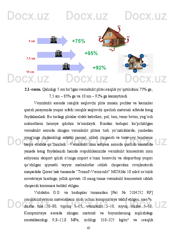2.1–rasm.  Qalinligi 5 sm bo lgan vermikulit plita issiqlik yo qotilishini 75% ga,ʻ ʻ
7,5 sm – 85% ga va 10 sm – 92% ga kamaytiradi.
Vermikulit   asosida   issiqlik   saqlovchi   plita   xonani   pechka   va   kaminlar
qurish jarayonida yuqori sifatli issiqlik saqlovchi qurilish materiali sifatida keng
foydalaniladi. Bu turdagi plitalar elektr kabellari, pol, tom, temir beton, yog och	
ʻ
inshootlarni   himoya   qilishni   ta minlaydi.   Bundan   tashqari   ko pchitilgan	
ʼ ʻ
vermikulit   asosida   olingan   vermikulit   plitasi   turli   yo nalishlarda,   jumladan	
ʻ
yong inga   chidamliligi   sababli   jamoat,   ishlab   chiqarish   va   turar–joy   binolarini	
ʻ
barpo   etishda   qo llaniladi.     Vermikulit   xom   ashyosi   asosida   qurilish   sanoatida	
ʻ
yanada   keng   foydalanish   hamda   respublikamizda   vermikulit   konsentrati   xom
ashyosini   eksport   qilish   o rniga   import   o rnini   bosuvchi   va   eksportbop   yuqori	
ʻ ʻ
qo shilgan   qiymatli   tayyor   mahsulotlar   ishlab   chiqarishni   rivojlantirish	
ʻ
maqsadida Qorao zak tumanida “Triumf–Vermiculit” MCHJda 10 mlrd so mlik	
ʻ ʻ
investitsiya hisobiga, yillik quvvati 10 ming tonna vermikulit konsentrati ishlab
chiqarish korxonasi tashkil etilgan. 
Volokitin   G.G.   va   boshqalar   tomonidan   [Pat.   №   2104252   RF]
issiqlikizolyatsion materiallarni olish uchun kompozitsiya taklif etilgan, mas.%:
shisha   tola   70–80;   tuproq   5–15;   vermikulit   5–10;   suyuq   shisha   5–10.
Kompozitsiya   asosida   olingan   material   va   buyumlarning   siqilishdagi
mustahkamligi   9,8–12,8   MPa,   zichligi   310–325   kg/m 3
  va   issiqlik
45 
 
 
 
 
 
  