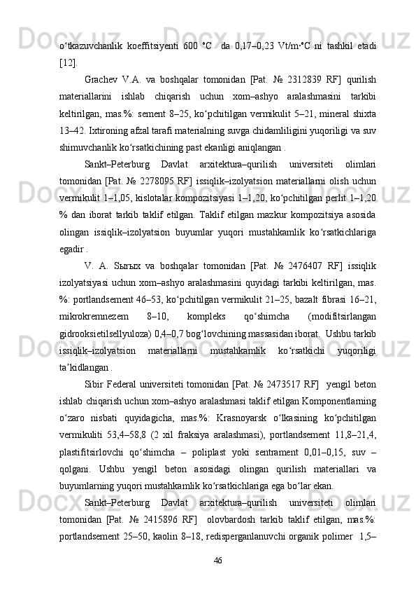 o tkazuvchanlik   koeffitsiyenti   600  ʻ o
C     da   0,17–0,23   Vt/m∙ o
C   ni   tashkil   etadi
[12].
Grachev   V.A.   va   boshqalar   tomonidan   [Pat.   №   2312839   RF]   qurilish
materiallarini   ishlab   chiqarish   uchun   xom–ashyo   aralashmasini   tarkibi
keltirilgan, mas.%:  sement  8–25, ko pchitilgan  vermikulit  5–21, mineral  shixta	
ʻ
13–42. Ixtironing afzal tarafi materialning suvga chidamliligini yuqoriligi va suv
shimuvchanlik ko rsatkichining past ekanligi aniqlangan .	
ʻ
Sankt–Peterburg   Davlat   arxitektura–qurilish   universiteti   olimlari
tomonidan   [Pat.   №   2278095   RF]   issiqlik–izolyatsion   materiallarni   olish   uchun
vermikulit 1–1,05, kislotalar kompozitsiyasi 1–1,20, ko pchitilgan perlit 1–1,20	
ʻ
%   dan   iborat   tarkib   taklif   etilgan.   Taklif   etilgan   mazkur   kompozitsiya   asosida
olingan   issiqlik–izolyatsion   buyumlar   yuqori   mustahkamlik   ko rsatkichlariga	
ʻ
egadir . 
V.   A.   S ы r ы x   va   boshqalar   tomonidan   [Pat.   №   2476407   RF]   issiqlik
izolyatsiyasi   uchun   xom–ashyo   aralashmasini   quyidagi   tarkibi   keltirilgan,   mas.
%: portlandsement 46–53, ko pchitilgan vermikulit 21–25, bazalt fibrasi 16–21,	
ʻ
mikrokremnezem   8–10,   kompleks   qo shimcha   (modifitsirlangan	
ʻ
gidrooksietilsellyuloza) 0,4–0,7 bog lovchining massasidan iborat.  Ushbu tarkib	
ʻ
issiqlik–izolyatsion   materiallarni   mustahkamlik   ko rsatkichi   yuqoriligi	
ʻ
ta kidlangan . 	
ʼ
Sibir   Federal   universiteti  tomonidan  [Pat.  №  2473517 RF]    yengil   beton
ishlab chiqarish uchun xom–ashyo aralashmasi taklif etilgan Komponentlarning
o zaro   nisbati   quyidagicha,   mas.%:   Krasnoyarsk   o lkasining   ko pchitilgan
ʻ ʻ ʻ
vermikuliti   53,4–58,8   (2   xil   fraksiya   aralashmasi),   portlandsement   11,8–21,4,
plastifitsirlovchi   qo shimcha   –   poliplast   yoki   sentrament   0,01–0,15,   suv   –	
ʻ
qolgani.   Ushbu   yengil   beton   asosidagi   olingan   qurilish   materiallari   va
buyumlarning yuqori mustahkamlik ko rsatkichlariga ega bo lar ekan. 	
ʻ ʻ
Sankt–Peterburg   Davlat   arxitektura–qurilish   universiteti   olimlari
tomonidan   [Pat.   №   2415896   RF]     olovbardosh   tarkib   taklif   etilgan,   mas.%:
portlandsement  25–50, kaolin 8–18, redisperganlanuvchi organik polimer   1,5–
46 