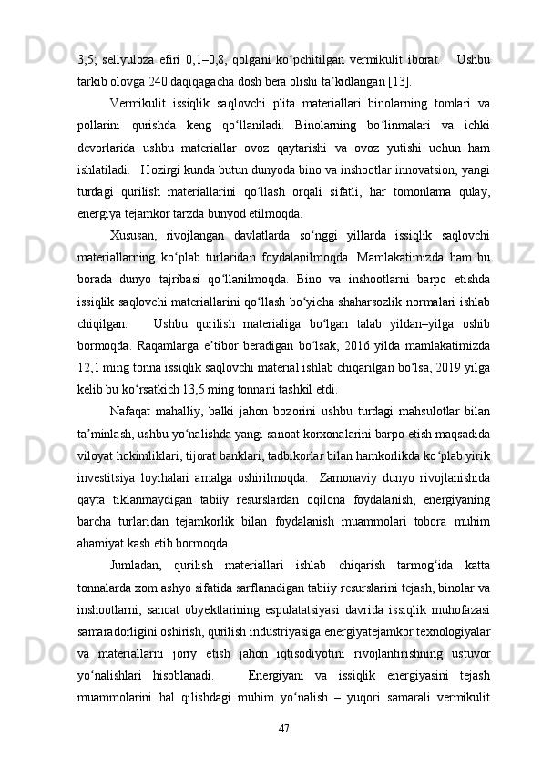 3,5;   sellyuloza   efiri   0,1–0,8,   qolgani   ko pchitilgan   vermikulit   iborat.       Ushbuʻ
tarkib olovga 240 daqiqagacha dosh bera olishi ta kidlangan [13].	
ʼ
Vermikulit   issiqlik   saqlovchi   plita   materiallari   binolarning   tomlari   va
pollarini   qurishda   keng   qo llaniladi.   Binolarning   bo linmalari   va   ichki	
ʻ ʻ
devorlarida   ushbu   materiallar   ovoz   qaytarishi   va   ovoz   yutishi   uchun   ham
ishlatiladi.   Hozirgi kunda butun dunyoda bino va inshootlar innovatsion, yangi
turdagi   qurilish   materiallarini   qo llash   orqali   sifatli,   har   tomonlama   qulay,	
ʻ
energiya tejamkor tarzda bunyod etilmoqda.  
Xususan,   rivojlangan   davlatlarda   so nggi   yillarda   issiqlik   saqlovchi	
ʻ
materiallarning   ko plab   turlaridan   foydalanilmoqda.   Mamlakatimizda   ham   bu	
ʻ
borada   dunyo   tajribasi   qo llanilmoqda.   Bino   va   inshootlarni   barpo   etishda	
ʻ
issiqlik saqlovchi  materiallarini qo llash bo yicha shaharsozlik normalari ishlab	
ʻ ʻ
chiqilgan.       Ushbu   qurilish   materialiga   bo lgan   talab   yildan–yilga   oshib	
ʻ
bormoqda.   Raqamlarga   e tibor   beradigan   bo lsak,   2016   yilda   mamlakatimizda	
ʼ ʻ
12,1 ming tonna issiqlik saqlovchi material ishlab chiqarilgan bo lsa, 2019 yilga	
ʻ
kelib bu ko rsatkich 13,5 ming tonnani tashkil etdi.  	
ʻ
Nafaqat   mahalliy,   balki   jahon   bozorini   ushbu   turdagi   mahsulotlar   bilan
ta minlash, ushbu yo nalishda yangi sanoat korxonalarini barpo etish maqsadida	
ʼ ʻ
viloyat hokimliklari, tijorat banklari, tadbikorlar bilan hamkorlikda ko plab yirik	
ʻ
investitsiya   loyihalari   amalga   oshirilmoqda.     Zamonaviy   dunyo   rivojlanishida
qayta   tiklanmaydigan   tabiiy   resurslardan   oqilona   foydalanish,   energiyaning
barcha   turlaridan   tejamkorlik   bilan   foydalanish   muammolari   tobora   muhim
ahamiyat kasb etib bormoqda.  
Jumladan,   qurilish   materiallari   ishlab   chiqarish   tarmog ida   katta
ʻ
tonnalarda xom ashyo sifatida sarflanadigan tabiiy resurslarini tejash, binolar va
inshootlarni,   sanoat   obyektlarining   espulatatsiyasi   davrida   issiqlik   muhofazasi
samaradorligini oshirish, qurilish industriyasiga energiyatejamkor texnologiyalar
va   materiallarni   joriy   etish   jahon   iqtisodiyotini   rivojlantirishning   ustuvor
yo nalishlari   hisoblanadi.       Energiyani   va   issiqlik   energiyasini   tejash	
ʻ
muammolarini   hal   qilishdagi   muhim   yo nalish   –   yuqori   samarali   vermikulit	
ʻ
47 