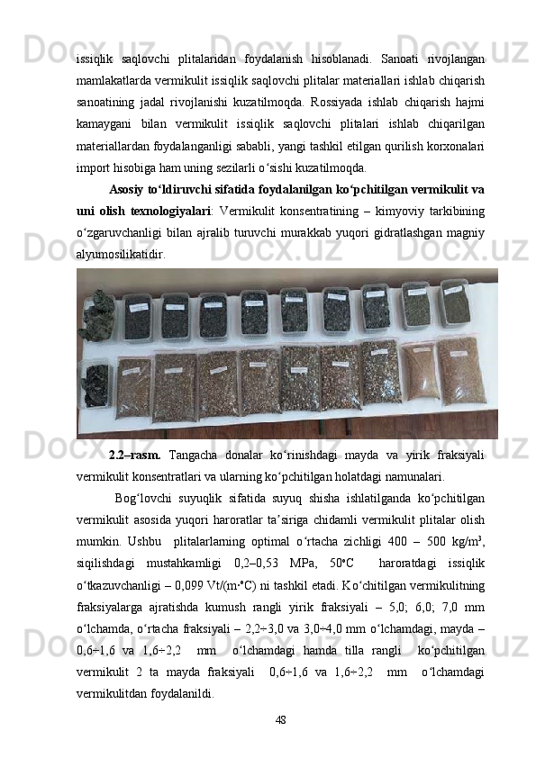 issiqlik   saqlovchi   plitalaridan   foydalanish   hisoblanadi.   Sanoati   rivojlangan
mamlakatlarda vermikulit issiqlik saqlovchi plitalar materiallari ishlab chiqarish
sanoatining   jadal   rivojlanishi   kuzatilmoqda.   Rossiyada   ishlab   chiqarish   hajmi
kamaygani   bilan   vermikulit   issiqlik   saqlovchi   plitalari   ishlab   chiqarilgan
materiallardan foydalanganligi sababli, yangi tashkil etilgan qurilish korxonalari
import hisobiga ham uning sezilarli o sishi kuzatilmoqda.  ʻ
Asosiy to ldiruvchi sifatida foydalanilgan ko pchitilgan vermikulit va	
ʻ ʻ
uni   olish   texnologiyalari :   Vermikulit   konsentratining   –   kimyoviy   tarkibining
o zgaruvchanligi   bilan   ajralib   turuvchi   murakkab   yuqori   gidratlashgan   magniy	
ʻ
alyumosilikatidir.  
2.2–rasm.   Tangacha   donalar   ko rinishdagi   mayda   va   yirik   fraksiyali	
ʻ
vermikulit konsentratlari va ularning ko pchitilgan holatdagi namunalari.
ʻ
  Bog lovchi   suyuqlik   sifatida   suyuq   shisha   ishlatilganda   ko pchitilgan	
ʻ ʻ
vermikulit   asosida   yuqori   haroratlar   ta siriga   chidamli   vermikulit   plitalar   olish	
ʼ
mumkin.   Ushbu     plitalarlarning   optimal   o rtacha   zichligi   400   –   500   kg/m	
ʻ 3
,
siqilishdagi   mustahkamligi   0,2–0,53   MPa,   50 o
C     haroratdagi   issiqlik
o tkazuvchanligi – 0,099 Vt/(m∙	
ʻ o
C) ni tashkil etadi. Ko chitilgan vermikulitning	ʻ
fraksiyalarga   ajratishda   kumush   rangli   yirik   fraksiyali   –   5,0;   6,0;   7,0   mm
o lchamda, o rtacha fraksiyali – 2,2÷3,0 va 3,0÷4,0 mm o lchamdagi, mayda –	
ʻ ʻ ʻ
0,6÷1,6   va   1,6÷2,2     mm     o lchamdagi   hamda   tilla   rangli     ko pchitilgan	
ʻ ʻ
vermikulit   2   ta   mayda   fraksiyali     0,6÷1,6   va   1,6÷2,2     mm     o lchamdagi	
ʻ
vermikulitdan foydalanildi. 
48 