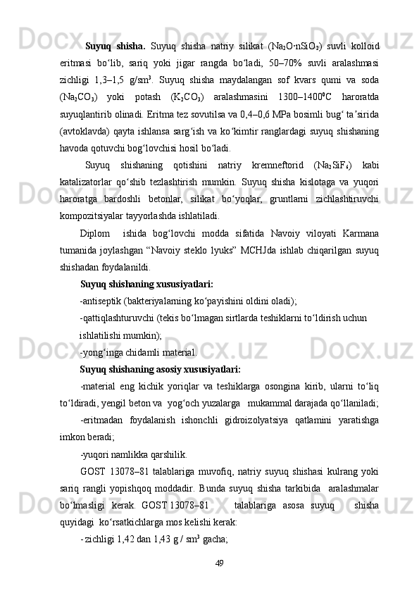 Suyuq   shisha.   Suyuq   shisha   natriy   silikat   (Na
2 O∙nSiO
2 )   suvli   kolloid
eritmasi   bo lib,   sariq   yoki   jigar   rangda   bo ladi,   50–70%   suvli   aralashmasiʻ ʻ
zichligi   1,3–1,5   g/sm 3
.   Suyuq   shisha   maydalangan   sof   kvars   qumi   va   soda
(Na
2 CO
3 )   yoki   potash   (K
2 CO
3 )   aralashmasini   1300–1400 0
C   haroratda
suyuqlantirib olinadi. Eritma tez sovutilsa va 0,4–0,6 MPa bosimli bug  ta sirida	
ʻ ʼ
(avtoklavda)  qayta   ishlansa   sarg ish   va  ko kimtir   ranglardagi  suyuq   shishaning	
ʻ ʻ
havoda qotuvchi bog lovchisi hosil bo ladi. 	
ʻ ʻ
Suyuq   shishaning   qotishini   natriy   kremneftorid   (Na
2 SiF
6 )   kabi
katalizatorlar   qo shib   tezlashtirish   mumkin.   Suyuq   shisha   kislotaga   va   yuqori	
ʻ
haroratga   bardoshli   betonlar,   silikat   bo yoqlar,   gruntlarni   zichlashtiruvchi	
ʻ
kompozitsiyalar tayyorlashda ishlatiladi.
Diplom     ishida   bog lovchi   modda   sifatida   Navoiy   viloyati   Karmana	
ʻ
tumanida   joylashgan   “Navoiy   steklo   lyuks”   MCHJda   ishlab   chiqarilgan   suyuq
shishadan foydalanildi. 
Suyuq shishaning xususiyatlari:
-antiseptik (bakteriyalarning ko payishini oldini oladi);	
ʻ
-qattiqlashturuvchi (tekis bo lmagan sirtlarda teshiklarni to ldirish uchun 	
ʻ ʻ
ishlatilishi mumkin);
-yong inga chidamli material.	
ʻ
Suyuq shishaning asosiy xususiyatlari:
-material   eng   kichik   yoriqlar   va   teshiklarga   osongina   kirib,   ularni   to liq	
ʻ
to ldiradi, yengil beton va  yog och yuzalarga   mukammal darajada qo llaniladi;	
ʻ ʻ ʻ
-eritmadan   foydalanish   ishonchli   gidroizolyatsiya   qatlamini   yaratishga
imkon beradi;
-yuqori namlikka qarshilik.
GOST   13078–81   talablariga   muvofiq,   natriy   suyuq   shishasi   kulrang   yoki
sariq   rangli   yopishqoq   moddadir.   Bunda   suyuq   shisha   tarkibida     aralashmalar
bo lmasligi   kerak.  GOST 13078–81 
ʻ talablariga   asosa   suyuq       shisha
quyidagi  ko rsatkichlarga mos kelishi kerak: 	
ʻ
- zichligi 1,42 dan 1,43 g / sm 3
 gacha; 
49 