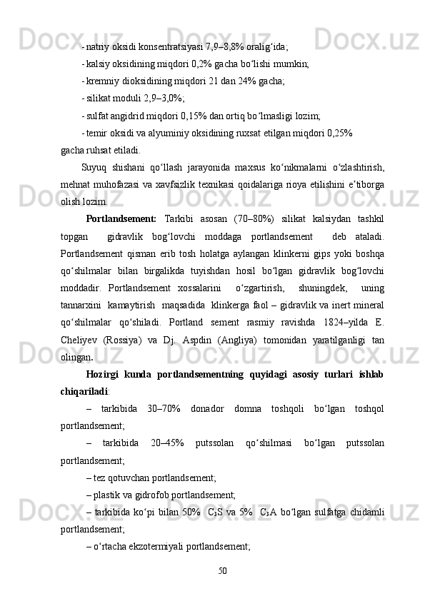 - natriy oksidi konsentratsiyasi 7,9–8,8% oralig ida; ʻ
- kalsiy oksidining miqdori 0,2% gacha bo lishi mumkin; 	
ʻ
- kremniy dioksidining miqdori 21 dan 24% gacha; 
- silikat moduli 2,9–3,0%; 
- sulfat angidrid miqdori 0,15% dan ortiq bo lmasligi lozim; 
ʻ
- temir oksidi va alyuminiy oksidining ruxsat etilgan miqdori 0,25%
gacha ruhsat etiladi. 
Suyuq   shishani   qo llash   jarayonida   maxsus   ko nikmalarni   o zlashtirish,	
ʻ ʻ ʻ
mehnat muhofazasi  va xavfsizlik texnikasi qoidalariga rioya etilishini e tiborga	
ʼ
olish lozim.  
Portlandsement:   Tarkibi   asosan   (70–80%)   silikat   kalsiydan   tashkil
topgan     gidravlik   bog lovchi   moddaga   portlandsement  	
ʻ   deb   ataladi.
Portlandsement   qisman   erib   tosh   holatga   aylangan   klinkerni   gips   yoki   boshqa
qo shilmalar   bilan   birgalikda   tuyishdan   hosil   bo lgan   gidravlik   bog lovchi	
ʻ ʻ ʻ
moddadir.   Portlandsement   xossalarini     o zgartirish,     shuningdek,     uning	
ʻ
tannarxini   kamaytirish   maqsadida   klinkerga faol – gidravlik va inert mineral
qo shilmalar   qo shiladi.   Portland   sement   rasmiy   ravishda   1824–yilda   E.	
ʻ ʻ
Cheliyev   (Rossiya)   va   Dj.   Aspdin   (Angliya)   tomonidan   yaratilganligi   tan
olingan .                                                                       
Hozirgi   kunda   portlandsementning   quyidagi   asosiy   turlari   ishlab
chiqariladi : 
–   tarkibida   30–70%   donador   domna   toshqoli   bo lgan   toshqol	
ʻ
portlandsement; 
–   tarkibida   20–45%   putssolan   qo shilmasi   bo lgan   putssolan	
ʻ ʻ
portlandsement; 
– tez qotuvchan portlandsement; 
– plastik va gidrofob portlandsement; 
–  tarkibida  ko pi   bilan   50%     C	
ʻ
3 S  va   5%     C
3 A  bo lgan   sulfatga  chidamli	ʻ
portlandsement; 
– o rtacha ekzotermiyali portlandsement; 	
ʻ
50 