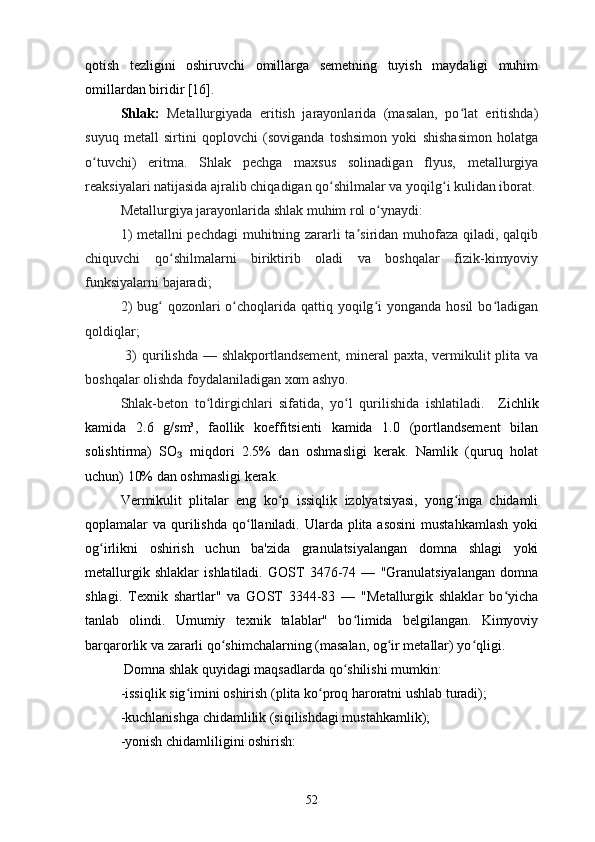 qotish   tezligini   oshiruvchi   omillarga   semetning   tuyish   maydaligi   muhim
omillardan biridir [16].
Shlak:   Metallurgiyada   eritish   jarayonlarida   (masalan,   po lat   eritishda)ʻ
suyuq   metall   sirtini   qoplovchi   (soviganda   toshsimon   yoki   shishasimon   holatga
o tuvchi)   eritma.   Shlak   pechga   maxsus   solinadigan   flyus,   metallurgiya	
ʻ
reaksiyalari natijasida ajralib chiqadigan qo shilmalar va yoqilg i kulidan iborat.	
ʻ ʻ
Metallurgiya jarayonlarida shlak muhim rol o ynaydi: 	
ʻ
1) metallni pechdagi  muhitning zararli ta siridan muhofaza qiladi, qalqib	
ʼ
chiquvchi   qo shilmalarni   biriktirib   oladi   va   boshqalar   fizik-kimyoviy	
ʻ
funksiyalarni bajaradi; 
2)  bug  qozonlari  o choqlarida qattiq yoqilg i  yonganda  hosil  bo ladigan	
ʻ ʻ ʻ ʻ
qoldiqlar;
  3)  qurilishda — shlakportlandsement,  mineral  paxta, vermikulit  plita va
boshqalar olishda foydalaniladigan xom ashyo. 
Shlak-beton   to ldirgichlari   sifatida,   yo l   qurilishida   ishlatiladi.	
ʻ ʻ     Zichlik
kamida   2.6   g/sm³,   faollik   koeffitsienti   kamida   1.0   (portlandsement   bilan
solishtirma)   SO   miqdori   2.5%   dan   oshmasligi   kerak.   Namlik   (quruq   holat	
₃
uchun) 10% dan oshmasligi kerak.
Vermikulit   plitalar   eng   ko p   issiqlik   izolyatsiyasi,   yong inga   chidamli	
ʻ ʻ
qoplamalar  va qurilishda  qo llaniladi. Ularda plita asosini  mustahkamlash  yoki	
ʻ
og irlikni   oshirish   uchun   ba'zida   granulatsiyalangan   domna   shlagi   yoki	
ʻ
metallurgik   shlaklar   ishlatiladi.   GOST   3476-74   —   "Granulatsiyalangan   domna
shlagi.   Texnik   shartlar"   va   GOST   3344-83   —   "Metallurgik   shlaklar   bo yicha	
ʻ
tanlab   olindi.   Umumiy   texnik   talablar"   bo limida   belgilangan.   Kimyoviy	
ʻ
barqarorlik va zararli qo shimchalarning (masalan, og ir metallar) yo qligi.	
ʻ ʻ ʻ
 Domna shlak quyidagi maqsadlarda qo shilishi mumkin:	
ʻ
-issiqlik sig imini oshirish (plita ko proq haroratni ushlab turadi);	
ʻ ʻ
-kuchlanishga chidamlilik (siqilishdagi mustahkamlik);
-yonish chidamliligini oshirish:
52 