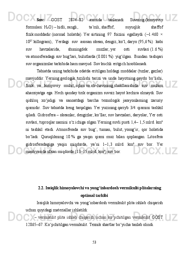 Suv:   GOST   2874–82   asosida   tanlanadi   Suvning   (kimyoviy
formulasi:   H
2 O )   –   hidli ,   rangli ,   ta mli,ʼ   shaffof ,   suyuqlik   shaffof
fizik   moddadir   (normal   holatda).   Yer   sirtining   97   foizini   egallaydi   (~1.460   ×
10 15
  killogram);   Yerdagi   suv   asosan   okean ,   dengiz ,   ko l	
ʻ ,   daryo   (95,6   %)   kabi
suv   havzalarida,   shuningdek     muzlar ,   yer   osti   suvlari   (1.6   %)
va   atmosferadagi   suv   bug lari	
ʻ ,   bulutlarda   (0.001   %)   yig ilgan.  	ʻ Bundan   tashqari
suv   organizmlar   tarkibida ham mavjud. Suv   kuchli eritgich   hisoblanadi. 
Tabiatda uning tarkibida odatda eritilgan holdagi moddalar (tuzlar, gazlar)
mavjuddir.   Yerning   geologik   tuzilishi   tarixi   va   unda   hayotning   paydo   bo lishi,	
ʻ
fizik   va   kimyoviy   muhit,   iqlim   va   ob–havoning   shakllanishida   suv   muhim
ahamiyatga ega. Hech qanday tirik organizm suvsiz hayot kechira olmaydi. Suv
qishloq   xo jaligi   va   sanoatdagi   barcha   texnologik   jarayonlarning   zaruriy	
ʻ
qismidir.   Suv   tabiatda   keng   tarqalgan.   Yer   yuzining   qariyb   3/4   qismini   tashkil
qiladi.   Gidrosfera   – okeanlar, dengizlar, ko llar, suv havzalari, daryolar, Yer osti	
ʻ
suvlari, tuproqlar namini o z ichiga olgan Yerning suvli pusti 1,4– 1,5 mlrd. km³	
ʻ
ni   tashkil   etadi.   Atmosferada   suv   bug ,   tuman,   bulut,	
ʻ   yomg ir	ʻ ,   qor   holatida
bo ʻ ladi .   Quruqlikning   10   %   ga   yaqin   qismi   muz   bilan   qoplangan .   Litosfera
gidrosferadagiga   yaqin   miqdorda ,   ya ʼ ni   1–1,3   mlrd .   km ³   suv   bor .   Yer
mantiyasida   ulkan   miqdorda  (13–15  mlrd .  km ³)  suv   bor . 
2.2. Issiqlik himoyalovchi va yong inbardosh vermikulit plitalarning	
ʻ
optimal tarkibi
Issiqlik himoyalovchi va yong inbardosh vermikulit plita ishlab chiqarish	
ʻ
uchun quyidagi materiallar ishlatildi:
–   vermikulit   plitа   ishlаb   chiqаrish   uchun   ko pchitilgаn   vermikulit	
ʻ   GOST
12865–67. Ko pchitilgan vermikulit. Texnik shartlar bo yicha tanlab olindi.	
ʻ ʻ
53 