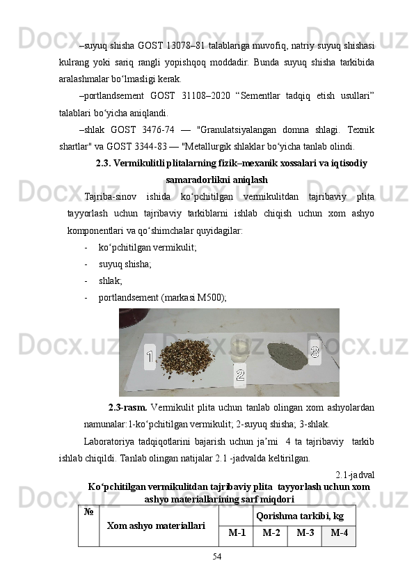 –suyuq shisha   GOST 13078–81 talablariga muvofiq, natriy suyuq shishasi
kulrang   yoki   sariq   rangli   yopishqoq   moddadir.   Bunda   suyuq   shisha   tarkibida
aralashmalar bo lmasligi kerak.  ʻ
–portlandsement   GOST   31108–2020   “Sementlar   tadqiq   etish   usullari”
talablari bo yicha aniqlandi.	
ʻ
–shlak   GOST   3476-74   —   "Granulatsiyalangan   domna   shlagi.   Texnik
shartlar" va GOST 3344-83 — "Metallurgik shlaklar bo yicha tanlab olindi.	
ʻ
2.3.  Vermikulitli plitalarning fizik–mexanik xossalari va iqtisodiy
samaradorlikni aniqlash
Tajriba-sinov   ishida   ko pchitilgan   vermikulitdan   tajribaviy   plita	
ʻ
tayyorlash   uchun   tajribaviy   tarkiblarni   ishlab   chiqish   uchun   xom   ashyo
komponentlari va qo shimchalar quyidagilar:                                	
ʻ
- ko pchitilgan vermikulit;  	
ʻ
- suyuq shisha; 
- shlak ; 
- portlandsement (markasi M500);  
2.3-rasm.   Vermikulit   plita   uchun   tanlab   olingan   xom   ashyolardan
namunalar:1-ko pchitilgan vermikulit; 2-suyuq shisha; 3-shlak.	
ʻ
Laboratoriya   tadqiqotlarini   bajarish   uchun   ja mi     4   ta   tajribaviy     tarkib	
ʼ
ishlab chiqildi. Tanlab olingan natijalar 2.1 -jadvalda keltirilgan. 
2.1-jadval
Ko pchitilgan vermikulitdan tajribaviy plita  tayyorlash uchun xom	
ʻ
ashyo materiallarining sarf miqdori
№ 
Xom ashyo materiallari  Qorishma tarkibi, kg 
M -1  M -2  M -3  M -4 
54 