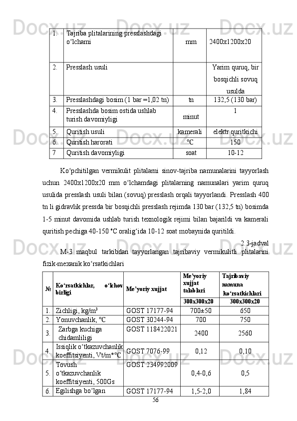 1. Tajriba plitalarining presslashdagi 
o lchamiʻ mm 2400x1200x20
2.  Presslash usuli   
Yarim quruq, bir
bosqichli sovuq
usulda
3.  Presslashdagi bosim (1 bar =1,02 tn)  tn  132,5 (130 bar)
4.  Presslashda bosim ostida ushlab 
turish davomiyligi  minut  1
5.  Quritish usuli  kamerali  elektr quritkichi
6.  Quritish harorati  ℃ 150
7  Quritish davomiyligi  soat  10-12
 
Ko pchitilgan   vermikulit   plitalarni   sinov-tajriba   namunalarini   tayyorlash
ʻ
uchun   2400x1200x20   mm   o lchamdagi   plitalarning   namunalari   yarim   quruq	
ʻ
usulida presslash usuli bilan (sovuq) presslash orqali tayyorlandi.   Presslash 400
tn li gidravlik pressda bir bosqichli presslash rejimda 130 bar (132,5 tn) bosimda
1-5 minut  davomida ushlab turish texnologik rejimi  bilan bajarildi va kamerali
quritish pechiga 40-150  o
C oralig ida 10-12 soat mobaynida quritildi.	
ʻ
2.3-jadval 
M-3   maqbul   tarkibdan   tayyorlangan   tajribaviy   vermikulitli   plitalarini
fizik-mexanik ko rsatkichlari 	
ʻ
№ Ko rsatkichlar,   o lchov	
ʻ ʻ
birligi  Me yoriy xujjat 	ʼ Me yoriy	
ʼ
xujjat
talablari  Tajribaviy
namuna 
ko rsatkichlari 	
ʻ
30 0x 30 0x20  3 00x 3 00x20 
1.  Zichligi, kg/m 3
  GOST 17177-94  700±50 650
2.  Yonuvchanlik, 	
℃ GOST 30244-94  700 750
3.  Zarbga kuchiga 
chidamliligi  GOST 118422021 
2400 2560
4.  Issiqlik o tkazuvchanlik	
ʻ
koeffitsiyenti, Vt/m*	
℃ GOST 7076-99  0,12 0,10
5.  Tovush 
o tkazuvchanlik 	
ʻ
koeffitsiyenti, 500Gs  GOST 234992009 
0,4-0,6 0,5
6.  Egilishga bo lgan 	
ʻ
GOST 17177-94  1,5-2,0 1,84
56 