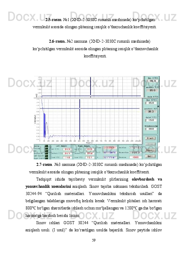   2.5-rasm . №1 (XND-2-3030C rusumli mashinada) ko pchitilganʻ
vermikulit asosida olingan plitaning issiqlik o tkazuchanlik koeffitsiyenti.	
ʻ
 2.6-rasm.  №2 namuna  (XND-2-3030C rusumli mashinada)
ko pchitilgan vermikulit asosida olingan plitaning issiqlik o tkazuvchanlik	
ʻ ʻ
koeffitsiyenti.
2.7-rasm . №3 namuna (XND-2-3030C rusumli mashinada) ko pchitilgan	
ʻ
vermikulit asosida olingan plitaning issiqlik o tkazuchanlik koeffitsenti.	
ʻ
Tadqiqot   ishida   tajribaviy   vermikulit   plitlarining   olovbardosh   va
yonuvchanlik   xossalarini   aniqlash.   Sinov   tajriba   uskunasi   tekshiriladi.   GOST
30244-94   “Qurilish   materiallari.   Yonuvchanlikni   tekshirish   usullari”   da
belgilangan   talablariga   muvofiq   kelishi   kerak.   Vermikulit   plitalari   ish   harorati
800  bo lgan sharoitlarda ishlash uchun mo ljallangan va 1200  gacha bo lgan	
℃ ʻ ʻ ℃ ʻ
haroratga bardosh berishi lozim. 
Sinov   ishlari   GOST   30244   “Qurilish   materiallari.   Yonuvchanlikni
aniqlash   usuli.   (I   usul)”   da   ko rsatilgan   usulda   bajarildi.   Sinov   paytida   ishlov	
ʻ
59 
