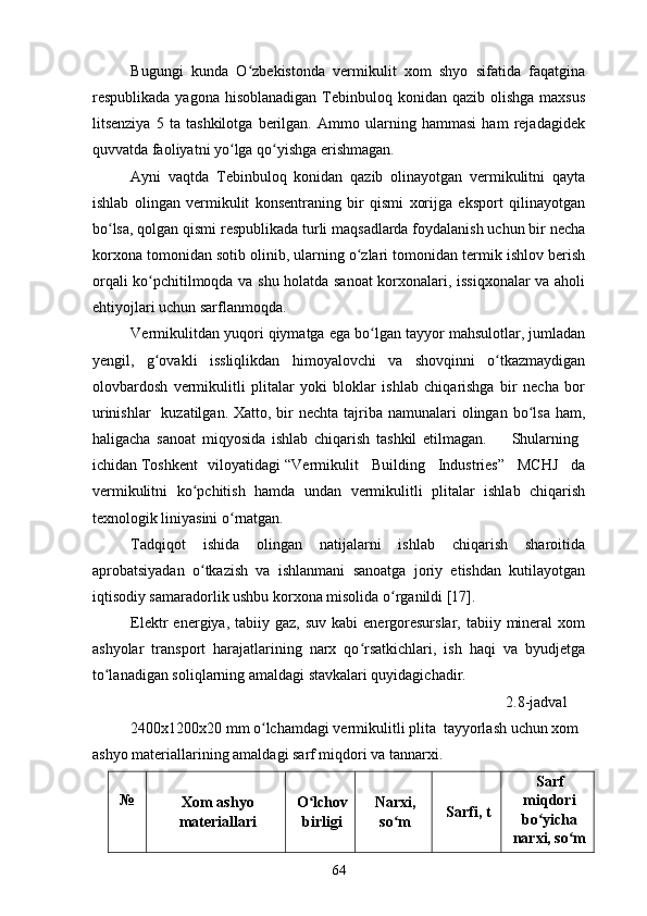 Bugungi   kunda   O zbekistonda   vermikulit   xom   shyo   sifatida   faqatginaʻ
respublikada yagona  hisoblanadigan  Tebinbuloq konidan qazib olishga  maxsus
litsenziya   5   ta   tashkilotga   berilgan.   Ammo   ularning   hammasi   ham   rejadagidek
quvvatda faoliyatni yo lga qo yishga erishmagan.  	
ʻ ʻ
Ayni   vaqtda   Tebinbuloq   konidan   qazib   olinayotgan   vermikulitni   qayta
ishlab   olingan   vermikulit   konsentraning   bir   qismi   xorijga   eksport   qilinayotgan
bo lsa, qolgan qismi respublikada turli maqsadlarda foydalanish uchun bir necha	
ʻ
korxona tomonidan sotib olinib, ularning o zlari tomonidan termik ishlov berish	
ʻ
orqali ko pchitilmoqda va shu holatda sanoat korxonalari, issiqxonalar va aholi	
ʻ
ehtiyojlari uchun sarflanmoqda. 
Vermikulitdan yuqori qiymatga ega bo lgan tayyor mahsulotlar, jumladan	
ʻ
yengil,   g ovakli   issliqlikdan   himoyalovchi   va   shovqinni   o tkazmaydigan	
ʻ ʻ
olovbardosh   vermikulitli   plitalar   yoki   bloklar   ishlab   chiqarishga   bir   necha   bor
urinishlar    kuzatilgan.  Xatto, bir  nechta  tajriba namunalari  olingan bo lsa ham,	
ʻ
haligacha   sanoat   miqyosida   ishlab   chiqarish   tashkil   etilmagan.         Shularning  
ichidan Toshkent viloyatidagi  “Vermikulit   Building   Industries”   MCHJ   da
vermikulitni   ko pchitish   hamda   undan   vermikulitli   plitalar   ishlab   chiqarish	
ʻ
texnologik liniyasini o rnatgan. 	
ʻ
Tadqiqot   ishida   olingan   natijalarni   ishlab   chiqarish   sharoitida
aprobatsiyadan   o tkazish   va   ishlanmani   sanoatga   joriy   etishdan   kutilayotgan	
ʻ
iqtisodiy samaradorlik ushbu korxona misolida o rganildi [17]. 	
ʻ
Elektr  energiya,  tabiiy gaz,  suv  kabi   energoresurslar,  tabiiy  mineral   xom
ashyolar   transport   harajatlarining   narx   qo rsatkichlari,   ish   haqi   va   byudjetga	
ʻ
to lanadigan soliqlarning amaldagi stavkalari quyidagichadir. 	
ʻ
                                                                                              2.8-jadval  
          2400x1200x20 mm o lchamdagi vermikulitli plita  tayyorlash uchun xom 	
ʻ
ashyo materiallarining amaldagi sarf miqdori va tannarxi. 
№ 
Xom ashyo
materiallari  O lchov	
ʻ
birligi  Narxi,
so m 	
ʻ Sarfi, t   Sarf
miqdori
bo yicha	ʻ
narxi, so m  	
ʻ
64 