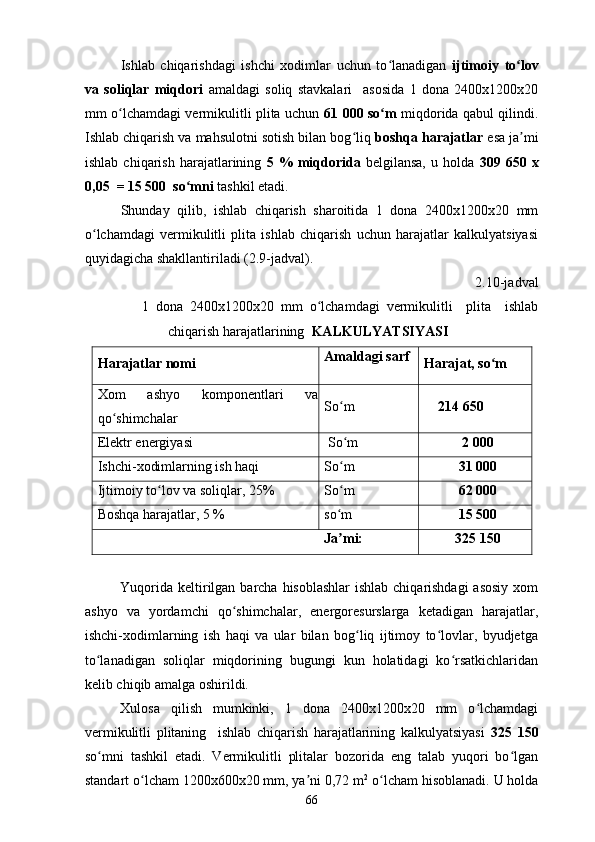 Ishlab   chiqarishdagi   ishchi   xodimlar   uchun   to lanadigan  ʻ ijtimoiy   to lov	ʻ
va   soliqlar   miqdori   amaldagi   soliq   stavkalari     asosida   1   dona   2400x1200x20
mm o lchamdagi vermikulitli plita uchun  	
ʻ 61 000 so m	ʻ   miqdorida qabul qilindi.
Ishlab chiqarish va mahsulotni sotish bilan bog liq 	
ʻ boshqa harajatlar  esa ja mi	ʼ
ishlab   chiqarish   harajatlarining   5  %   miqdorida   belgilansa,   u  holda   309  650   x
0,05  = 15 500  so mni 	
ʻ tashkil etadi. 
Shunday   qilib,   ishlab   chiqarish   sharoitida   1   dona   2400x1200x20   mm
o lchamdagi   vermikulitli   plita   ishlab   chiqarish   uchun   harajatlar   kalkulyatsiyasi	
ʻ
quyidagicha shakllantiriladi (2.9-jadval). 
2.10-jadval 
1   dona   2400x1200x20   mm   o lchamdagi   vermikulitli     plita     ishlab	
ʻ
chiqarish harajatlarining   KALKULYATSIYASI  
Harajatlar nomi  Amaldagi sarf 
Harajat, so m  	
ʻ
Xom   ashyo   komponentlari   va
qo shimchalar 	
ʻ So m	
ʻ        214 650
Elektr energiyasi   So m
ʻ   2 000
Ishchi-xodimlarning ish haqi   So m 
ʻ 3 1  000
Ijtimoiy to lov va soliqlar, 25% 	
ʻ So m 	ʻ 6 2  000
Boshqa harajatlar, 5 %   so m 
ʻ 15 500
Ja mi:  
ʼ 325 150
Yuqorida keltirilgan barcha hisoblashlar  ishlab chiqarishdagi  asosiy xom
ashyo   va   yordamchi   qo shimchalar,   energoresurslarga   ketadigan   harajatlar,	
ʻ
ishchi-xodimlarning   ish   haqi   va   ular   bilan   bog liq   ijtimoy   to lovlar,   byudjetga	
ʻ ʻ
to lanadigan   soliqlar   miqdorining   bugungi   kun   holatidagi   ko rsatkichlaridan	
ʻ ʻ
kelib chiqib amalga oshirildi.  
Xulosa   qilish   mumkinki,   1   dona   2400x1200x20   mm   o lchamdagi	
ʻ
vermikulitli   plitaning     ishlab   chiqarish   harajatlarining   kalkulyatsiyasi   325   150
so mni   tashkil   etadi.   Vermikulitli   plitalar   bozorida   eng   talab   yuqori   bo lgan	
ʻ ʻ
standart o lcham 1200x600x20 mm, ya ni 0,72 m	
ʻ ʼ 2
 o lcham hisoblanadi. U holda	ʻ
66 