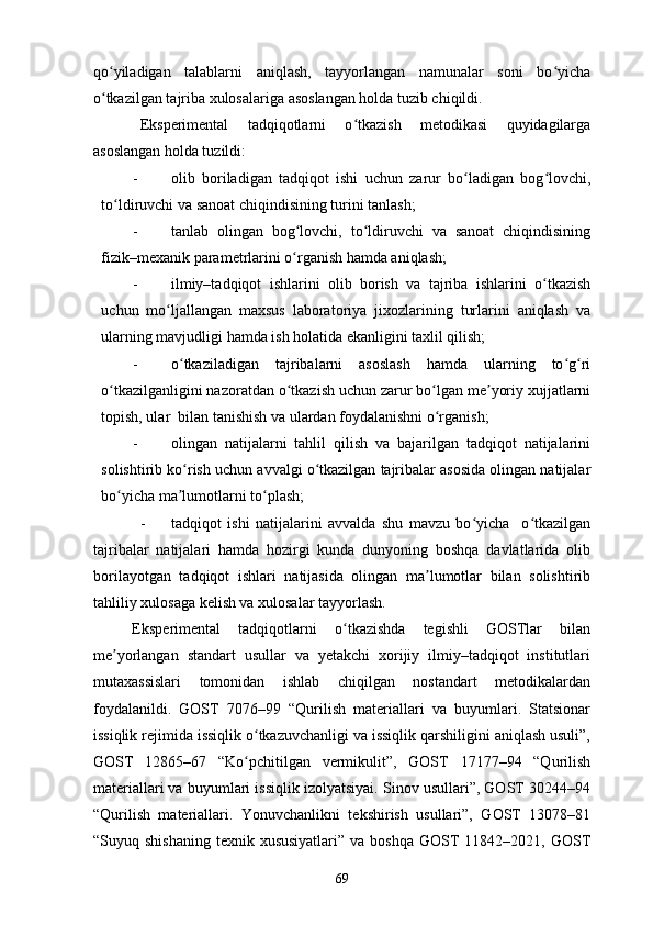 qo yiladigan   talablarni   aniqlash,   tayyorlangan   namunalar   soni   bo yichaʻ ʻ
o tkazilgan tajriba xulosalariga asoslangan holda tuzib chiqildi. 
ʻ
Eksperimental   tadqiqotlarni   o tkazish   metodikasi   quyidagilarga	
ʻ
asoslangan holda tuzildi: 
- olib   boriladigan   tadqiqot   ishi   uchun   zarur   bo ladigan   bog lovchi,	
ʻ ʻ
to ldiruvchi va sanoat chiqindisining turini tanlash; 	
ʻ
- tanlab   olingan   bog lovchi,   to ldiruvchi   va   sanoat   chiqindisining	
ʻ ʻ
fizik–mexanik parametrlarini o rganish hamda aniqlash; 
ʻ
- ilmiy–tadqiqot   ishlarini   olib   borish   va   tajriba   ishlarini   o tkazish	
ʻ
uchun   mo ljallangan   maxsus   laboratoriya   jixozlarining   turlarini   aniqlash   va	
ʻ
ularning mavjudligi hamda ish holatida ekanligini taxlil qilish; 
- o tkaziladigan   tajribalarni   asoslash   hamda   ularning   to g ri	
ʻ ʻ ʻ
o tkazilganligini nazoratdan o tkazish uchun zarur bo lgan me yoriy xujjatlarni	
ʻ ʻ ʻ ʼ
topish, ular  bilan tanishish va ulardan foydalanishni o rganish; 	
ʻ
- olingan   natijalarni   tahlil   qilish   va   bajarilgan   tadqiqot   natijalarini
solishtirib ko rish uchun avvalgi o tkazilgan tajribalar asosida olingan natijalar	
ʻ ʻ
bo yicha ma lumotlarni to plash; 	
ʻ ʼ ʻ
- tadqiqot   ishi   natijalarini   avvalda   shu   mavzu   bo yicha     o tkazilgan	
ʻ ʻ
tajribalar   natijalari   hamda   hozirgi   kunda   dunyoning   boshqa   davlatlarida   olib
borilayotgan   tadqiqot   ishlari   natijasida   olingan   ma lumotlar   bilan   solishtirib	
ʼ
tahliliy xulosaga kelish va xulosalar tayyorlash. 
Eksperimental   tadqiqotlarni   o tkazishda   tegishli   GOSTlar   bilan	
ʻ
me yorlangan   standart   usullar   va   yetakchi   xorijiy   ilmiy–tadqiqot   institutlari	
ʼ
mutaxassislari   tomonidan   ishlab   chiqilgan   nostandart   metodikalardan
foydalanildi.   GOST   7076–99   “Qurilish   materiallari   va   buyumlari.   Statsionar
issiqlik rejimida issiqlik o tkazuvchanligi va issiqlik qarshiligini aniqlash usuli”,	
ʻ
GOST   12865–67   “Ko pchitilgan   vermikulit”,   GOST   17177–94   “Qurilish
ʻ
materiallari va buyumlari issiqlik izolyatsiyai. Sinov usullari”, GOST 30244–94
“Qurilish   materiallari.   Yonuvchanlikni   tekshirish   usullari”,   GOST   13078–81
“Suyuq shishaning   texnik xususiyatlari”   va boshqa  GOST  11842–2021,  GOST
69 