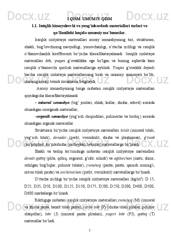 I QISM. UMUMIY QISM
1.1. Issiqlik himoyalovchi va yong inbardosh materiallari turlari vaʻ
qo llanilishi haqida umumiy ma’lumotlar.	
ʻ
Issiqlik   izolyatsiya   materiallari   asosiy   xomashyoning   turi,   strukturasi,
shakli,   bog lovchining   mavjudligi,   yonuvchanligi,   o rtacha   zichligi   va   issiqlik	
ʻ ʻ
o tkazuvchanlik   koeffitsienti   bo yicha   klassifikatsiyalanadi.  	
ʻ ʻ Issiqlik   izolatsiya
materiallari   deb,   yuqori   g ovaklikka   ega   bo lgan   va   buning   oqibatda   kam	
ʻ ʻ
issiqlik   o tkazuvchi   qurilish   materiallariga   aytiladi.   Yuqori   g ovaklik   deyarli	
ʻ ʻ
barcha   issiqlik   izolatsiya   materiallarining   bosh   va   umumiy   xususiyati   bo lib,	
ʻ
ularning asosiy texnik xossalarini belgilaydi.
  Asosiy   xomashyoning   turiga   nisbatan   issiqlik   izolyatsiya   materiallari
quyidagicha klassifikatsiyalanadi:
–   mineral   xomashyo   (tog   jinslari,   shlak,   kullar,   shisha,   asbest)   asosida	
ʻ
olinadigan noorganik materiallar; 
–organik  xomashyo   (yog och  chiqindilari, polimerlar   va boshq.)  asosida
ʻ
olinadigan organik materiallar. 
Strukturasi bo yicha issiqlik izolyatsiya materiallari  	
ʻ tolali   (mineral tolali,
yog och   tolali),  	
ʻ donador   (perlit,   vermikulit,   shisha   va   plastmassa),   g ovak	ʻ
(ko pikplast, ko pikshisha, yacheykali betonlar) materiallarga bo linadi. 	
ʻ ʻ ʻ
Shakli   va   tashqi   ko rinishiga   nisbatan   issiqlik   izolyatsiya   materiallari	
ʻ
donali qattiq   (plita, qobiq, segment, g isht, silindr) va  	
ʻ egiluvchan   (mato, shnur,
eshilgan   bog liqlar,   polimer   tolalar),  	
ʻ yumshoq   ( paxta,   paxta,   qamish   momig i,	ʻ
nitron tolali paxta) va  sochiluvchan  (perlit, vermikulit) materiallarga bo linadi. 	
ʻ
O rtacha zichligi bo yicha issiqlik izolyatsiya materiallari  (kg	
ʻ ʻ  m 3
):  D 15,
D25,   D35,   D50,   D100,   D125,   D150,   D175,   D200,   D250,   D300,   D400,   D500,
D600 markalarga bo linadi. 	
ʻ
Bikrligiga nisbatan issiqlik izolyatsiya materiallari   yumshoq   (M) (mineral
va shisha paxta, bazalt tolali paxta),  yarim bikr  (P) (shisha tolali plitalar, polimer
shtapellar),   bikr   (J)   (mineral   paxta   plitalari),   yuqori   bikr   (PJ),   qattiq   (T)
materiallar bo ladi. 	
ʻ
7 