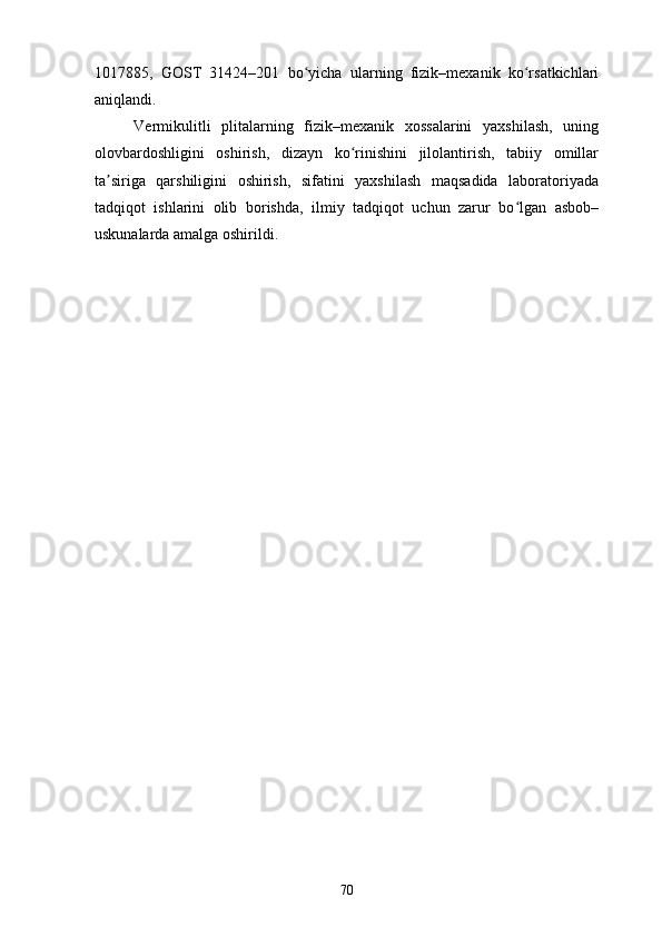 1017885,   GOST   31424–201   bo yicha   ularning   fizik–mexanik   ko rsatkichlariʻ ʻ
aniqlandi. 
Vermikulitli   plitalarning   fizik–mexanik   xossalarini   yaxshilash,   uning
olovbardoshligini   oshirish,   dizayn   ko rinishini   jilolantirish,   tabiiy   omillar	
ʻ
ta siriga   qarshiligini   oshirish,   sifatini   yaxshilash   maqsadida   laboratoriyada	
ʼ
tadqiqot   ishlarini   olib   borishda,   ilmiy   tadqiqot   uchun   zarur   bo lgan   asbob–	
ʻ
uskunalarda amalga oshirildi. 
70 