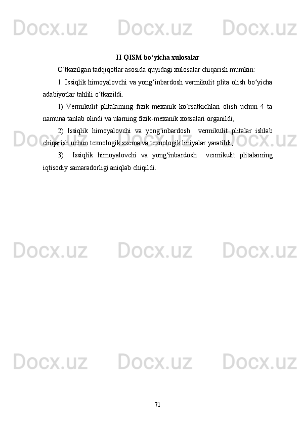 II  QISM  bo yicha xulosalarʻ
O ʻ tkazilgan tadqiqotlar asosida quyidagi xulosalar chiqarish mumkin:
1. Issiqlik himoyalovchi va yong inbardosh  
ʻ vermikulit plita olish   bo yicha	ʻ
adabiyotlar tahlili o tkazildi.	
ʻ
1)   Vermikulit   plitalarning   fizik-mexanik   ko rsatkichlari   olish   uchun   4   ta	
ʻ
namuna  tanlab olindi  va ularning fizik-mexanik xossalari organildi;
2 )   Issiqlik   himoyalovchi   va   yong inbardosh    	
ʻ vermikulit   plitalar   ishlab
chiqarish uchun texnologik sxema va texnologik liniyalar yaratildi ;
3 )     Issiqlik   himoyalovchi   va   yong inbardosh    	
ʻ vermikulit   plitalarning
iqtisodiy samaradorligi aniqlab chiqildi.
71 