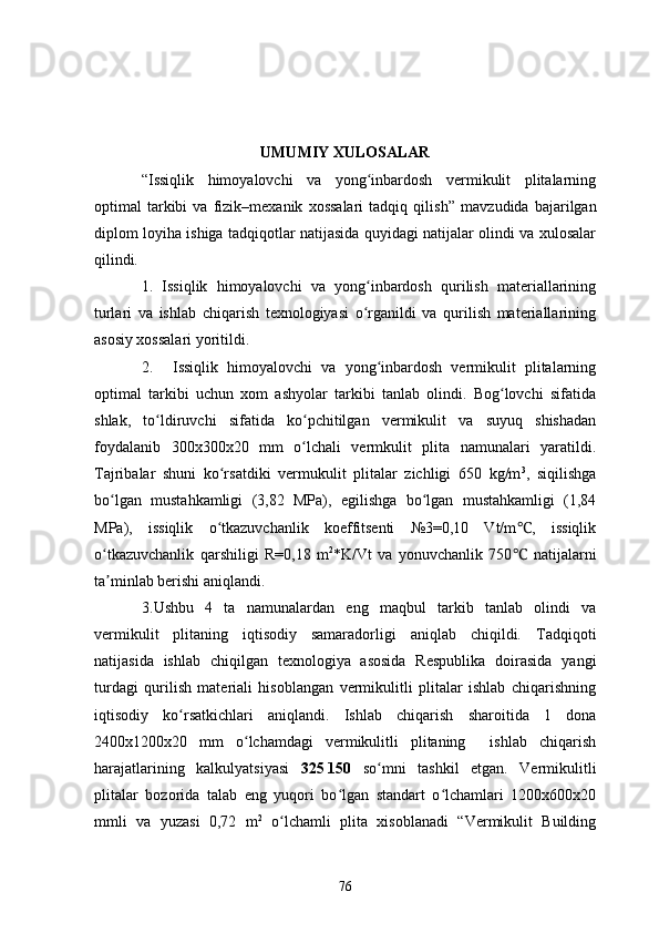UMUMIY XULOSALAR
“Issiqlik   himoyalovchi   va   yong inbardosh   vermikulit   plitalarningʻ
optimal   tarkibi   va   fizik–mexanik   xossalari   tadqiq   qilish”   mavzudida   bajarilgan
diplom loyiha ishiga tadqiqotlar natijasida quyidagi natijalar olindi va xulosalar
qilindi.    
1.   Issiqlik   himoyalovchi   va   yong inbardosh   qurilish   materiallarining
ʻ
turlari   va   ishlab   chiqarish   texnologiyasi   o rganildi   va   qurilish   materiallarining
ʻ
asosiy xossalari yoritildi.
2. Issiqlik   himoyalovchi   va   yong inbardosh   vermikulit   plitalarning	
ʻ
optimal   tarkibi   uchun   xom   ashyolar   tarkibi   tanlab   olindi.   Bog lovchi   sifatida	
ʻ
shlak,   to ldiruvchi   sifatida   ko pchitilgan   vermikulit   va   suyuq   shishadan	
ʻ ʻ
foydalanib   300x300x20   mm   o lchali   vermkulit   plita   namunalari   yaratildi.	
ʻ
Tajribalar   shuni   ko rsatdiki   vermukulit   plitalar   zichligi   650   kg/m	
ʻ 3
,   siqilishga
bo lgan   mustahkamligi   (3,82   MPa),   egilishga   bo lgan   mustahkamligi   (1,84	
ʻ ʻ
MPa),   issiqlik   o tkazuvchanlik   koeffitsenti   №3=0,10   Vt/m ,   issiqlik	
ʻ	℃
o tkazuvchanlik   qarshiligi   R=0,18   m	
ʻ 2
*K/Vt   va   yonuvchanlik   750   natijalarni	℃
ta minlab berishi aniqlandi.	
ʼ
3.Ushbu   4   ta   namunalardan   eng   maqbul   tarkib   tanlab   olindi   va
vermikulit   plitaning   iqtisodiy   samaradorligi   aniqlab   chiqildi.   Tadqiqoti
natijasida   ishlab   chiqilgan   texnologiya   asosida   Respublika   doirasida   yangi
turdagi   qurilish   materiali   hisoblangan   vermikulitli   plitalar   ishlab   chiqarishning
iqtisodiy   ko rsatkichlari   aniqlandi.   Ishlab   chiqarish   sharoitida   1   dona	
ʻ
2400x1200x20   mm   o lchamdagi   vermikulitli   plitaning     ishlab   chiqarish	
ʻ
harajatlarining   kalkulyatsiyasi   325   150   so mni   tashkil   etgan.   Vermikulitli	
ʻ
plitalar   bozorida   talab   eng   yuqori   bo lgan   standart   o lchamlari   1200x600x20	
ʻ ʻ
mmli   va   yuzasi   0,72   m 2
  o lchamli   plita   xisoblanadi   “Vermikulit   Building	
ʻ
76 