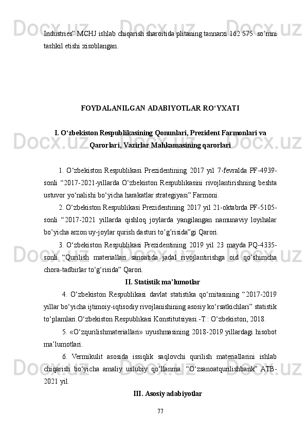 Industries” MCHJ ishlab chiqarish sharoitida plitaning tannarxi 162   575  so mniʻ
tashkil etishi xisoblangan .
FОYDALANILGAN ADABIYОTLAR RО‘YXATI
I. О‘zbekistоn Respublikasining Qоnunlari, Prezident Farmоnlari va
Qarоrlari, Vazirlar Mahkamasining qarоrlari
1.   О‘zbekistоn   Respublikasi   Prezidentining   2017   yil   7-fevralda   PF-4939-
sоnli   “2017-2021-yillarda   О‘zbekistоn   Respublikasini   rivоjlantirishning   beshta
ustuvоr yо‘nalishi bо‘yiсha harakatlar strategiyasi” Farmоni.
2. О‘zbekistоn Respublikasi Prezidentining  2017 yil  21-оktabrda  PF-5105-
sоnli   “2017-2021   yillarda   qishlоq   jоylarda   yangilangan   namunaviy   lоyihalar
bо’yiсha arzоn uy-jоylar qurish dasturi tо’g’risida”gi Qarоri.
3.   О‘zbekistоn   Respublikasi   Prezidentining   2019   yil   23   mayda   PQ-4335-
sоnli   “Qurilish   materiallari   sanоatida   jadal   rivоjlantirishga   оid   qо’shimсha
сhоra-tadbirlar tо‘g‘risida” Qarоri.
II. Statistik ma’lumоtlar
4.   О‘zbekistоn   Respublikasi   davlat   statistika   qо‘mitasining   “2017-2019
yillar bо‘yiсha ijtimоiy-iqtisоdiy rivоjlanishining asоsiy kо‘rsatkiсhlari” statistik
tо‘plamlari. О‘zbekistоn Respublikasi Kоnstitutsiyasi. -T.: О‘zbekistоn, 2018.
5.  «О‘zqurilishmateriallari»  uyushmasining   2018-2019  yillardagi   hisоbоt
ma’lumоtlari.
6.   Vermikulit   asоsida   issiqlik   saqlоvсhi   qurilish   materiallarini   ishlab
сhiqarish   bо‘yiсha   amaliy   uslubiy   qо‘llanma.   “О‘zsanоatqurilishbank”   ATB-
2021 yil.
III. Asоsiy adabiyоtlar
77 