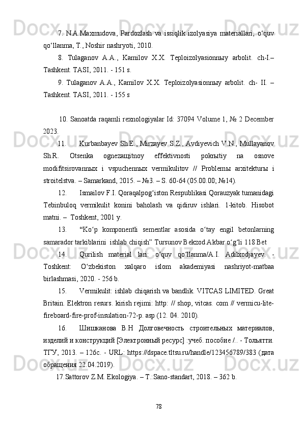 7.   N.A.Maxmudоva,   Pardоzlash   va   issiqlik   izоlyasiya   materiallari,   о‘quv
qо‘llanma, T., Nоshir nashryоti, 2010.
8.   Tulaganоv   A.A.,   Kamilоv   X.X.   Teplоizоlyasiоnnыy   arbоlit.   сh-I.–
Tashkent. TASI, 2011. - 151 s.
9.   Tulaganоv   A.A.,   Kamilоv   X.X.   Teplоizоlyasiоnnыy   arbоlit.   сh-   II.   –
Tashkent. TASI, 2011. - 155 s
  10. Sanoatda raqamli rexnologiyalar Id: 37094 Volume 1, № 2 December
2023.
11. Kurbanbayev  Sh.E., Mirzayev  S.Z., Avdiyevich V.N.,  Mullayanov
Sh.R.   Otsenka   ogneza щ itnoy   effektivnosti   pokr ы tiy   na   osnove
modifitsirovann ы x   i   vspuchenn ы x   vermikulitov   //   Problem ы   arxitektur ы   i
stroitelstva. – Samarkand, 2015. – №3. – S. 60-64 (05.00.00; №14).  
12. Ismailov F.I. Qoraqalpog iston Respublikasi Qorauzyak tumanidagiʻ
Tebinbuloq   vermikulit   konini   baholash   va   qidiruv   ishlari.   1-kitob.   Hisobot
matni. –  Toshkent, 2001 y. 
13. “ Ko p   komponentli   sementlar   asosida   o tay   engil   betonlarning	
ʻ ʻ
samarador tarkiblarini  ishlab chiqish” Tursunov Bekzod Akbar o g li 118 Bet	
ʻ ʻ
14. Qurilish   material   lari:   o quv   qo llanma/A.I.   Adilxodjayev.   -	
ʻ ʻ
Toshkent:   O zbekiston   xalqaro   islom   akademiyasi   nashriyot-matbaa	
ʻ
birlashmasi, 2020. - 256 b.
15. Vermikulit: ishlab chiqarish va bandlik. VITCAS LIMITED. Great
Britain. Elektron resurs. kirish rejimi: http: // shop, vitcas. com // vermicu-lite-
fireboard-fire-prof-insulation-72-p. asp (12.  04. 2010). 
16. Шишканова   В.Н   Долговечность   строительных   материалов,
изделий и конструкций [Электронный ресурс] :учеб. пособие /.. - Тольятти.
ТГУ,  2013. –  126с. -   URL:   https://dspace.tltsu.ru/handle/123456789/383  (дата
обращения 22.04.2019).
17. Sattorov Z.M. Ekologiya. – T.:Sano-standart, 2018. – 362 b.
78 