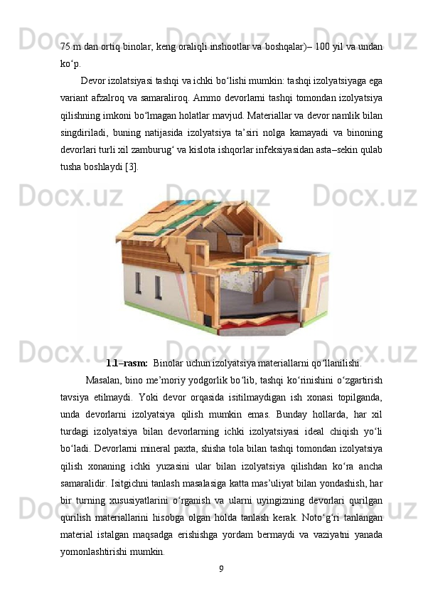 75 m dan ortiq binolar, keng oraliqli inshootlar va boshqalar)– 100 yil va undan
ko p. ʻ
Devor izolatsiyasi tashqi va ichki bo lishi mumkin: tashqi izolyatsiyaga ega	
ʻ
variant  afzalroq va samaraliroq. Ammo devorlarni  tashqi  tomondan izolyatsiya
qilishning imkoni bo lmagan holatlar mavjud. Materiallar va devor namlik bilan	
ʻ
singdiriladi,   buning   natijasida   izolyatsiya   ta’siri   nolga   kamayadi   va   binoning
devorlari turli xil zamburug  va kislota ishqorlar infeksiyasidan asta–sekin qulab	
ʻ
tusha boshlaydi [3].
1.1–rasm:   Binolar uchun izolyatsiya materiallarni qo llanilishi.	
ʻ
Masalan, bino me’moriy yodgorlik bo lib, tashqi ko rinishini o zgartirish	
ʻ ʻ ʻ
tavsiya   etilmaydi.   Yoki   devor   orqasida   isitilmaydigan   ish   xonasi   topilganda,
unda   devorlarni   izolyatsiya   qilish   mumkin   emas.   Bunday   hollarda,   har   xil
turdagi   izolyatsiya   bilan   devorlarning   ichki   izolyatsiyasi   ideal   chiqish   yo li	
ʻ
bo ladi. Devorlarni mineral paxta, shisha tola bilan tashqi tomondan izolyatsiya	
ʻ
qilish   xonaning   ichki   yuzasini   ular   bilan   izolyatsiya   qilishdan   ko ra   ancha	
ʻ
samaralidir. Isitgichni tanlash masalasiga katta mas’uliyat bilan yondashish, har
bir   turning   xususiyatlarini   o rganish   va   ularni   uyingizning   devorlari   qurilgan	
ʻ
qurilish   materiallarini   hisobga   olgan   holda   tanlash   kerak.   Noto g ri   tanlangan	
ʻ ʻ
material   istalgan   maqsadga   erishishga   yordam   bermaydi   va   vaziyatni   yanada
yomonlashtirishi mumkin.
9 