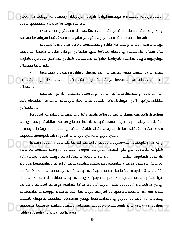 30yakka   tartibdagi   va   ijtimoiy   ehtiyojlar   orqali   belgilanishiga   erishiladi   va   iqtisodiyot
bozor qonunlari asosida tartibga solinadi;
- resurslarni   joylashtirish   vazifasi-ishlab   chiqarishomillarini   ular   eng   ko’p
samara beradigan hudud va mintaqalarga oqilona joylashtirish imkonini beradi;
- moslashtirish   vazifasi-korxonalarning   ichki   va   tashqi   muhit   sharoitlariga
ratsional   tarzda   moslashishiga   yo’naltirilgan   bo’lib,   ularning   shunchaki   o’zini-o’zi
saqlab,   iqtisodiy   jihatdan   yashab   qolishidan   xo’jalik   faoliyati   sohalarining   kengayihga
o’tishini bildiradi;
- taqsimlash   vazifasi-ishlab   chiqarilgan   ne’matlar   yalpi   hajmi   yalpi   ichki
mahsulotning   iste’molchilar   o’rtasida   taqsimlanishiga   bevosita   va   bilvosita   ta’sir
o’tkazadi;
- nazorat   qilish   vazifasi-bozordagi   ba’zi   ishtirokchilarning   boshqa   bir
ishtirokchilar   ustidan   monopolistik   hukmronlik   o’rnatishiga   yo’l   qo’ymaslikka
yo’naltiradi.
Raqobat kurashining mazmuni to’g’risida to’laroq tushunchaga ega bo’lish uchun
uning   asosiy   shakllari   va   belgilarini   ko’rib   chiqish   zarur.   Iqtisodiy   adabiyotlarda   bir
tarmoq   ichidagi   raqobatning   to’rtta   shakli   alohida   ajratilib   ko’rsatiladi.   Bular   erkin
raqobat, monopolistik raqobat, monopoliya va oligapoliyadir.
Erkin raqobat sharoitida bir  xil  mahsulot  ishlab chiqaruvchi tarmoqda juda ko’p
sonli   korxonalar   mavjud   bo’ladi.   Yuqori   darajada   tashkil   qilingan   bozorda   ko’plab
sotuvchilar   o’zlarining   mahsulotlarini   taklif   qiladilar.                     Erkin   raqobatli   bozorda
alohida korxonalar mahsulot narxi ustidan sezilarsiz nazoratni amalga oshiradi. Chunki
har   bir   korxonada   umumiy   ishlab   chiqarish   hajmi   uncha   katta   bo’lmaydi.   Shu   sababli
alohida   korxonada   ishlab   chiqarishning   ko’payishi   yoki   kamayishi   umumiy   taklifga,
demak   mahsulot   narxiga   sezilarli   ta’sir   ko’rsatmaydi.   Erkin   raqobat   sharoitida   yangi
korxonalar   tarmoqqa   erkin   kirishi,   tarmoqda   mavjud   bo’lgan   korxonalar   esa   uni   erkin
tashlab   chiqishi   mumkin.   Xususan   yangi   korxonalarning   paydo   bo’lishi   va   ularning
raqobatli   bozorda   mahsulotlarini   sotishga   huquqiy,   texnologik   moliyaviy   va   boshqa
jiddiy iqtisodiy to’siqlar bo’lmaydi. 