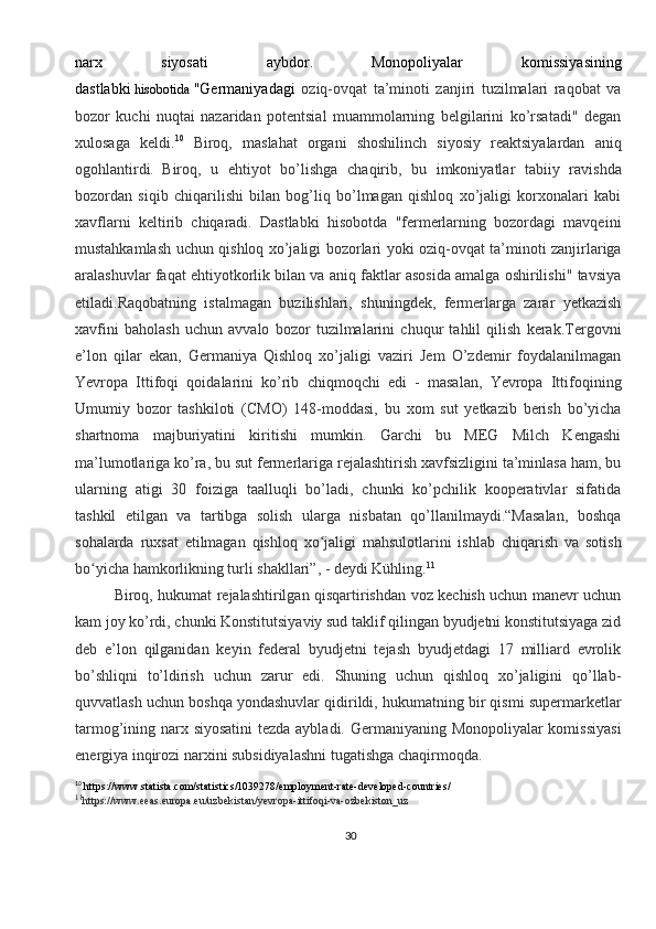 30narx   siyosati   aybdor.  
Monopoliyalar   komissiyasining
dastlabki   hisobotida   "Germaniyadagi   oziq-ovqat   ta’minoti   zanjiri   tuzilmalari   raqobat   va
bozor   kuchi   nuqtai   nazaridan   potentsial   muammolarning   belgilarini   ko’rsatadi"   degan
xulosaga   keldi. 10
  Biroq,   maslahat   organi   shoshilinch   siyosiy   reaktsiyalardan   aniq
ogohlantirdi.  
Biroq,   u   ehtiyot   bo’lishga   chaqirib,   bu   imkoniyatlar   tabiiy   ravishda
bozordan   siqib   chiqarilishi   bilan   bog’liq   bo’lmagan   qishloq   xo’jaligi   korxonalari   kabi
xavflarni   keltirib   chiqaradi.   Dastlabki   hisobotda   "fermerlarning   bozordagi   mavqeini
mustahkamlash uchun qishloq xo’jaligi bozorlari yoki oziq-ovqat ta’minoti zanjirlariga
aralashuvlar faqat ehtiyotkorlik bilan va aniq faktlar asosida amalga oshirilishi" tavsiya
etiladi.Raqobatning   istalmagan   buzilishlari,   shuningdek,   fermerlarga   zarar   yetkazish
xavfini   baholash   uchun   avvalo   bozor   tuzilmalarini   chuqur   tahlil   qilish   kerak.Tergovni
e’lon   qilar   ekan,   Germaniya   Qishloq   xo’jaligi   vaziri   Jem   O’zdemir   foydalanilmagan
Yevropa   Ittifoqi   qoidalarini   ko’rib   chiqmoqchi   edi   -   masalan,   Yevropa   Ittifoqining
Umumiy   bozor   tashkiloti   (CMO)   148-moddasi,   bu   xom   sut   yetkazib   berish   bo’yicha
shartnoma   majburiyatini   kiritishi   mumkin.   Garchi   bu   MEG   Milch   Kengashi
ma’lumotlariga ko’ra, bu sut fermerlariga rejalashtirish xavfsizligini ta’minlasa ham, bu
ularning   atigi   30   foiziga   taalluqli   bo’ladi,   chunki   ko’pchilik   kooperativlar   sifatida
tashkil   etilgan   va   tartibga   solish   ularga   nisbatan   qo’llanilmaydi.“Masalan,   boshqa
sohalarda   ruxsat   etilmagan   qishloq   xo jaligi   mahsulotlarini   ishlab   chiqarish   va   sotishʻ
bo yicha hamkorlikning turli shakllari”, - deydi Kühling.	
ʻ 11
Biroq, hukumat rejalashtirilgan qisqartirishdan voz kechish uchun manevr uchun
kam joy ko’rdi, chunki Konstitutsiyaviy sud taklif qilingan byudjetni konstitutsiyaga zid
deb   e’lon   qilganidan   keyin   federal   byudjetni   tejash   byudjetdagi   17   milliard   evrolik
bo’shliqni   to’ldirish   uchun   zarur   edi.   Shuning   uchun   qishloq   xo’jaligini   qo’llab-
quvvatlash uchun boshqa yondashuvlar qidirildi, hukumatning bir qismi supermarketlar
tarmog’ining narx siyosatini  tezda aybladi. Germaniyaning Monopoliyalar  komissiyasi
energiya inqirozi narxini subsidiyalashni tugatishga chaqirmoqda.
10
  https://www.statista.com/statistics/1039278/employment-rate-developed-countries/
11
https://www.eeas.europa.eu/uzbekistan/yevropa-ittifoqi-va-ozbekiston_uz