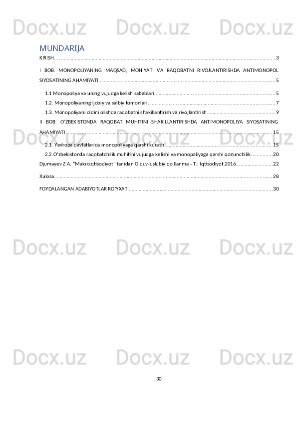 30MUNDARIJA
KIRISH .............................................................................................................................................................. 3
I   BOB.   MONOPOLIYANING   MAQSAD,   MOHIYATI   VA   RAQOBATNI   RIVOJLANTIRISHDA   ANTIMONOPOL
SIYOSATINING AHAMIYATI ............................................................................................................................... 5
1.1 Monopoliya va uning vujudga kelish sabablari. ..................................................................................... 5
1.2. Monopoliyaning ijobiy va salbiy tomonlari ........................................................................................... 7
1.3. Monopoliyani oldini olishda raqobatni shakillantirish va rivojlantirish ................................................. 9
II   BOB.   O’ZBEKISTONDA   RAQOBAT   MUHITINI   SHAKILLANTIRISHDA   ANTIMONOPOLIYA   SIYOSATINING
AHAMIYATI .................................................................................................................................................... 15
2.1. Yevropa davlatlarida monopoliyaga qarshi kurash ............................................................................. 15
2.2.O’zbekistonda raqobatchilik muhitini vujudga kelishi va monopoliyaga qarshi qonunchilik ............... 20
Djumayev Z.A. “Makroiqtisodiyot” fanidan O’quv-uslubiy qo’llanma - T.: Iqtisodiyot.2016 .......................... 22
Xulosa ............................................................................................................................................................ 28
FOYDALANGAN ADABIYOTLAR RO’YXATI ....................................................................................................... 30 