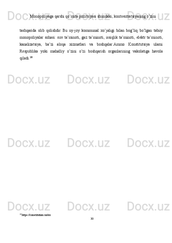 30Monopoliyaga qarshi qo’mita pozitsiyasi shundaki, kontsentratsiyaning o’zini
tashqarida   olib   qolishdir.   Bu   uy-joy   kommunal   xo’jaligi   bilan   bog’liq   bo’lgan   tabiiy
monopoliyalar   sohasi:  suv  ta’minoti, gaz  ta’minoti,  issiqlik  ta’minoti,  elektr  ta’minoti,
kanalizatsiya,   ba’zi   aloqa   xizmatlari   va   boshqalar.Ammo   Konstitutsiya   ularni
Respublika   yoki   mahalliy   o’zini   o’zi   boshqarish   organlarining   vakolatiga   havola
qiladi. 18
18
  https://constitution.uz/oz 
