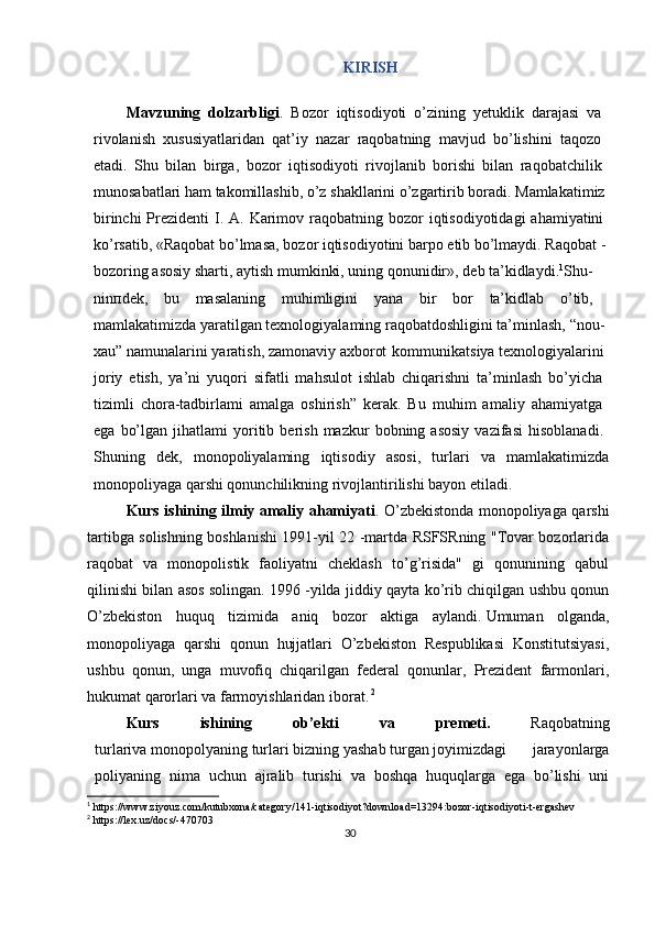 30KIRISH
Mavzuning   dolzarbligi .   Bozor   iqtisodiyoti   o’zining   yetuklik   darajasi   va  
rivolanish   xususiyatlaridan   qat’iy   nazar   raqobatning   mavjud   bo’lishini   taqozo  
etadi.   Shu   bilan   birga,   bozor   iqtisodiyoti   rivojlanib   borishi   bilan   raqobatchilik  
munosabatlari   ham   takomillashib,   o’z   shakllarini   o’zgartirib   boradi.   Mamlakatimiz
birinchi  Prezidenti  I. A. Karimov raqobatning bozor  iqtisodiyotidagi  ahamiyatini  
ko’rsatib,   «Raqobat   bo’lmasa,   bozor   iqtisodiyotini   barpo   etib   bo’lmaydi.   Raqobat   -
bozoring   asosiy   sharti,   aytish   mumkinki,   uning   qonunidir»,   deb   ta’kidlaydi. 1
Shu-
nin п dek,   bu   masalaning   muhimligini   yana   bir   bor   ta’kidlab   o’tib,  
mamlakatimizda   yaratilgan   texnologiyalaming   raqobatdoshligini   ta’minlash,   “nou-  
xau”   namunalarini   yaratish,   zamonaviy   axborot   kommunikatsiya   texnologiyalarini  
joriy   etish,   ya’ni   yuqori   sifatli   mahsulot   ishlab   chiqarishni   ta’minlash   bo’yicha  
tizimli   chora-tadbirlami   amalga   oshirish”   kerak.   Bu   muhim   amaliy   ahamiyatga  
ega   bo’lgan   jihatlami   yoritib   berish   mazkur   bobning  asosiy   vazifasi   hisoblanadi.  
Shuning   dek,   monopoliyalaming   iqtisodiy   asosi,   turlari   va   mamlakatimizda
monopoliyaga   qarshi   qonunchilikning   rivojlantirilishi   bayon   etiladi.
Kurs ishining ilmiy amaliy ahamiyati .   O’zbekistonda monopoliyaga qarshi
tartibga solishning boshlanishi 1991-yil 22 -martda RSFSRning "Tovar bozorlarida
raqobat   va   monopolistik   faoliyatni   cheklash   to’g’risida"   gi   qonunining   qabul
qilinishi bilan asos solingan.   1996 -yilda jiddiy qayta ko’rib chiqilgan ushbu qonun
O’zbekiston   huquq   tizimida   aniq   bozor   aktiga   aylandi.   Umuman   olganda,
monopoliyaga   qarshi   qonun   hujjatlari   O’zbekiston   Respublikasi   Konstitutsiyasi,
ushbu   qonun,   unga   muvofiq   chiqarilgan   federal   qonunlar,   Prezident   farmonlari,
hukumat qarorlari va farmoyishlaridan iborat.   2
Kurs   ishining   ob’ekti   va   premeti.   Raqobatning
turlariva   monopolyaning   turlari   bizning   yashab   turgan   joyimizdagi   jarayonlarga
poliyaning   nima   uchun   ajralib   turishi   va   boshqa   huquqlarga   ega   bo’lishi   uni
1
 https://www.ziyouz.com/kutubxona/category/141-iqtisodiyot?download=13294:bozor-iqtisodiyoti-t-ergashev
2
 https://lex.uz/docs/-470703