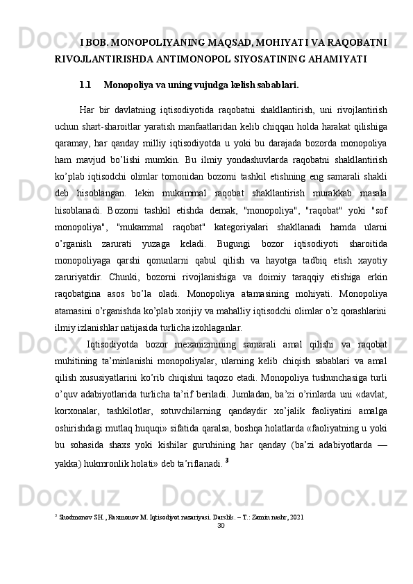 30I BOB. MONOPOLIYANING MAQSAD, MOHIYATI VA RAQOBATNI
RIVOJLANTIRISHDA ANTIMONOPOL SIYOSATINING AHAMIYATI
1.1 Monopoliya va uning vujudga kelish sabablari.
Har   bir   davlatning   iqtisodiyotida   raqobatni   shakllantirish,   uni   rivojlantirish
uchun shart-sharoitlar  yaratish  manfaatlaridan kelib chiqqan  holda harakat  qilishiga
qaramay,   har   qanday   milliy   iqtisodiyotda   u   yoki   bu   darajada   bozorda   monopoliya
ham   mavjud   bo’lishi   mumkin.   Bu   ilmiy   yondashuvlarda   raqobatni   shakllantirish
ko’plab   iqtisodchi   olimlar   tomonidan   bozorni   tashkil   etishning   eng   samarali   shakli
deb   hisoblangan.   lekin   mukammal   raqobat   shakllantirish   murakkab   masala
hisoblanadi.   Bozorni   tashkil   etishda   demak,   "monopoliya",   "raqobat"   yoki   "sof
monopoliya",   "mukammal   raqobat"   kategoriyalari   shakllanadi   hamda   ularni
o’rganish   zarurati   yuzaga   keladi.   Bugungi   bozor   iqtisodiyoti   sharoitida
monopoliyaga   qarshi   qonunlarni   qabul   qilish   va   hayotga   tadbiq   etish   xayotiy
zaruriyatdir.   Chunki,   bozorni   rivojlanishiga   va   doimiy   taraqqiy   etishiga   erkin
raqobatgina   asos   bo’la   oladi.   Monopoliya   atamasining   mohiyati.   Monopoliya
atamasini o’rganishda ko’plab xorijiy va mahalliy iqtisodchi olimlar o’z qorashlarini
ilmiy izlanishlar natijasida turlicha izohlaganlar.
  Iqtisodiyotda   bozor   mexanizmining   samarali   amal   qilishi   va   raqobat
muhitining   ta’minlanishi   monopoliyalar,   ularning   kelib   chiqish   sabablari   va   amal
qilish   xususiyatlarini   ko’rib   chiqishni   taqozo   etadi.   Monopoliya   tushunchasiga   turli
o’quv   adabiyotlarida   turlicha   ta’rif   beriladi.   Jumladan,   ba’zi   o’rinlarda   uni   «davlat,
korxonalar,   tashkilotlar,   sotuvchilarning   qandaydir   xo’jalik   faoliyatini   amalga
oshirishdagi mutlaq huquqi» sifatida qaralsa, boshqa holatlarda «faoliyatning u yoki
bu   sohasida   shaxs   yoki   kishilar   guruhining   har   qanday   (ba’zi   adabiyotlarda   —
yakka) hukmronlik holati» deb ta’riflanadi.   3
3
 Shodmonov SH., Raxmonov M. Iqtisodiyot nazariyasi. Darslik. – T.: Zamin nashr, 2021 