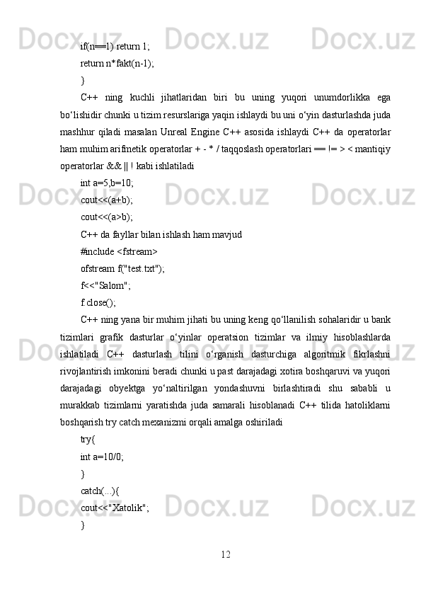 if(n==1) return 1;
return n*fakt(n-1);
}
C++   ning   kuchli   jihatlaridan   biri   bu   uning   yuqori   unumdorlikka   ega
bo‘lishidir chunki u tizim resurslariga yaqin ishlaydi bu uni o‘yin dasturlashda juda
mashhur   qiladi   masalan   Unreal   Engine   C++   asosida   ishlaydi   C++   da   operatorlar
ham muhim arifmetik operatorlar + - * / taqqoslash operatorlari == != > < mantiqiy
operatorlar && || ! kabi ishlatiladi
int a=5,b=10;
cout<<(a+b);
cout<<(a>b);
C++ da fayllar bilan ishlash ham mavjud
#include <fstream>
ofstream f("test.txt");
f<<"Salom";
f.close();
C++ ning yana bir muhim jihati bu uning keng qo‘llanilish sohalaridir u bank
tizimlari   grafik   dasturlar   o‘yinlar   operatsion   tizimlar   va   ilmiy   hisoblashlarda
ishlatiladi   C++   dasturlash   tilini   o‘rganish   dasturchiga   algoritmik   fikrlashni
rivojlantirish imkonini beradi chunki u past darajadagi xotira boshqaruvi va yuqori
darajadagi   obyektga   yo‘naltirilgan   yondashuvni   birlashtiradi   shu   sababli   u
murakkab   tizimlarni   yaratishda   juda   samarali   hisoblanadi   C++   tilida   hatoliklarni
boshqarish try catch mexanizmi orqali amalga oshiriladi
try{
int a=10/0;
}
catch(...){
cout<<"Xatolik";
}
12 