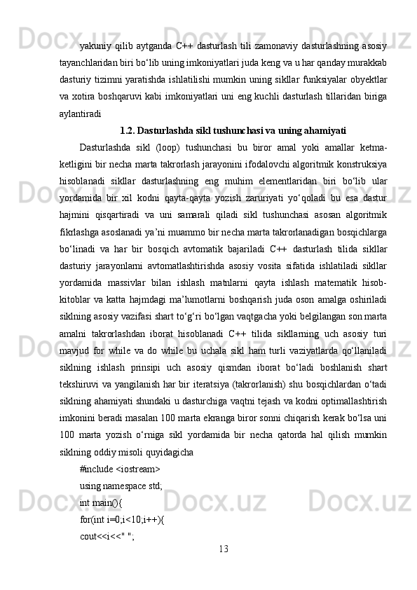 yakuniy   qilib   aytganda   C++   dasturlash   tili   zamonaviy   dasturlashning   asosiy
tayanchlaridan biri bo‘lib uning imkoniyatlari juda keng va u har qanday murakkab
dasturiy tizimni yaratishda ishlatilishi  mumkin uning sikllar funksiyalar obyektlar
va xotira boshqaruvi kabi imkoniyatlari uni eng kuchli dasturlash tillaridan biriga
aylantiradi
1.2.  Dasturlashda sikl tushunchasi va uning ahamiyati
Dasturlashda   sikl   (loop)   tushunchasi   bu   biror   amal   yoki   amallar   ketma-
ketligini bir necha marta takrorlash jarayonini ifodalovchi algoritmik konstruksiya
hisoblanadi   sikllar   dasturlashning   eng   muhim   elementlaridan   biri   bo‘lib   ular
yordamida   bir   xil   kodni   qayta-qayta   yozish   zaruriyati   yo‘qoladi   bu   esa   dastur
hajmini   qisqartiradi   va   uni   samarali   qiladi   sikl   tushunchasi   asosan   algoritmik
fikrlashga asoslanadi ya’ni muammo bir necha marta takrorlanadigan bosqichlarga
bo‘linadi   va   har   bir   bosqich   avtomatik   bajariladi   C++   dasturlash   tilida   sikllar
dasturiy   jarayonlarni   avtomatlashtirishda   asosiy   vosita   sifatida   ishlatiladi   sikllar
yordamida   massivlar   bilan   ishlash   matnlarni   qayta   ishlash   matematik   hisob-
kitoblar   va   katta   hajmdagi   ma’lumotlarni   boshqarish   juda   oson   amalga   oshiriladi
siklning asosiy vazifasi shart to‘g‘ri bo‘lgan vaqtgacha yoki belgilangan son marta
amalni   takrorlashdan   iborat   hisoblanadi   C++   tilida   sikllarning   uch   asosiy   turi
mavjud   for   while   va   do   while   bu   uchala   sikl   ham   turli   vaziyatlarda   qo‘llaniladi
siklning   ishlash   prinsipi   uch   asosiy   qismdan   iborat   bo‘ladi   boshlanish   shart
tekshiruvi va yangilanish har bir iteratsiya (takrorlanish) shu bosqichlardan o‘tadi
siklning ahamiyati shundaki u dasturchiga vaqtni tejash va kodni optimallashtirish
imkonini beradi masalan 100 marta ekranga biror sonni chiqarish kerak bo‘lsa uni
100   marta   yozish   o‘rniga   sikl   yordamida   bir   necha   qatorda   hal   qilish   mumkin
siklning oddiy misoli quyidagicha
#include <iostream>
using namespace std;
int main(){
for(int i=0;i<10;i++){
cout<<i<<" ";
13 