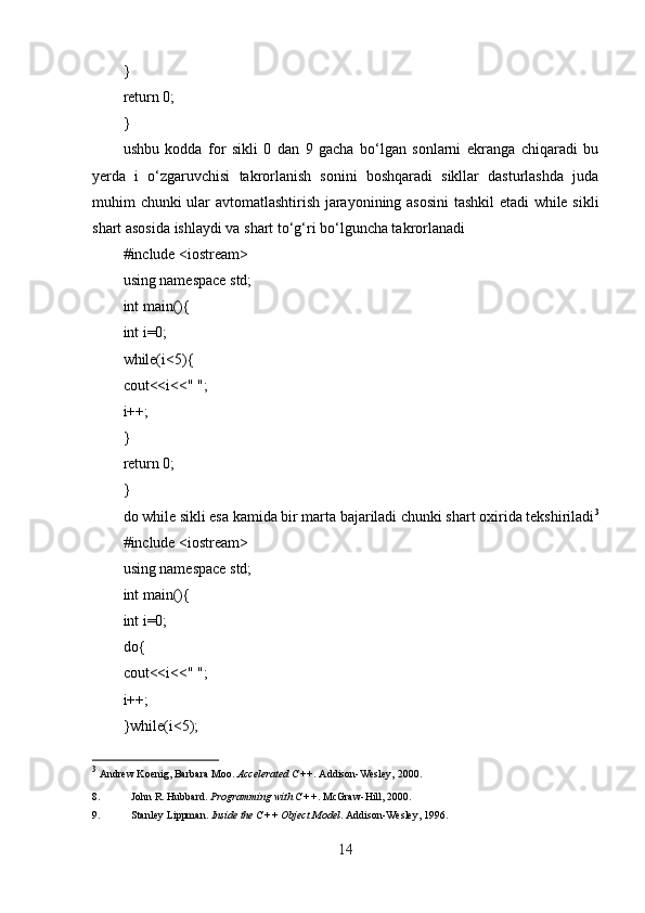}
return 0;
}
ushbu   kodda   for   sikli   0   dan   9   gacha   bo‘lgan   sonlarni   ekranga   chiqaradi   bu
yerda   i   o‘zgaruvchisi   takrorlanish   sonini   boshqaradi   sikllar   dasturlashda   juda
muhim chunki ular avtomatlashtirish jarayonining asosini  tashkil  etadi while sikli
shart asosida ishlaydi va shart to‘g‘ri bo‘lguncha takrorlanadi
#include <iostream>
using namespace std;
int main(){
int i=0;
while(i<5){
cout<<i<<" ";
i++;
}
return 0;
}
do while sikli esa kamida bir marta bajariladi chunki shart oxirida tekshiriladi 3
#include <iostream>
using namespace std;
int main(){
int i=0;
do{
cout<<i<<" ";
i++;
}while(i<5);
3
  Andrew Koenig, Barbara Moo.  Accelerated C++ .  Addison-Wesley, 2000. 
8. John R. Hubbard.  Programming with C++ .  McGraw-Hill, 2000. 
9. Stanley Lippman.  Inside the C++ Object Model .  Addison-Wesley, 1996. 
14 