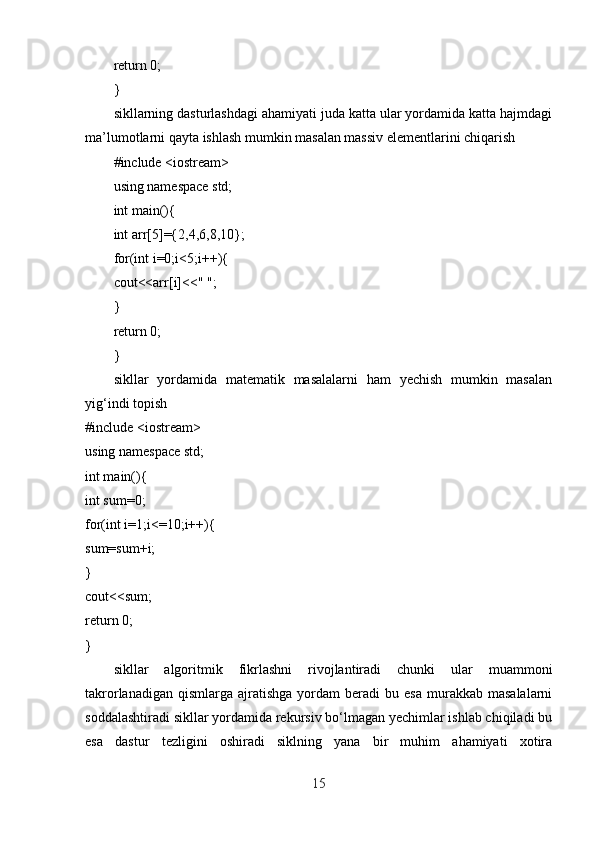 return 0;
}
sikllarning dasturlashdagi ahamiyati juda katta ular yordamida katta hajmdagi
ma’lumotlarni qayta ishlash mumkin masalan massiv elementlarini chiqarish
#include <iostream>
using namespace std;
int main(){
int arr[5]={2,4,6,8,10};
for(int i=0;i<5;i++){
cout<<arr[i]<<" ";
}
return 0;
}
sikllar   yordamida   matematik   masalalarni   ham   yechish   mumkin   masalan
yig‘indi topish
#include <iostream>
using namespace std;
int main(){
int sum=0;
for(int i=1;i<=10;i++){
sum=sum+i;
}
cout<<sum;
return 0;
}
sikllar   algoritmik   fikrlashni   rivojlantiradi   chunki   ular   muammoni
takrorlanadigan  qismlarga   ajratishga   yordam   beradi  bu  esa  murakkab  masalalarni
soddalashtiradi sikllar yordamida rekursiv bo‘lmagan yechimlar ishlab chiqiladi bu
esa   dastur   tezligini   oshiradi   siklning   yana   bir   muhim   ahamiyati   xotira
15 