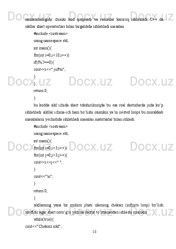 samaradorligidir   chunki   kod   qisqaradi   va   resurslar   kamroq   ishlatiladi   C++   da
sikllar shart operatorlari bilan birgalikda ishlatiladi masalan
#include <iostream>
using namespace std;
int main(){
for(int i=0;i<10;i++){
if(i%2==0){
cout<<i<<" juft\n";
}
}
return 0;
}
bu   kodda   sikl   ichida   shart   tekshirilmoqda   bu   esa   real   dasturlarda   juda   ko‘p
ishlatiladi sikllar ichma-ich ham bo‘lishi mumkin ya’ni nested loops bu murakkab
masalalarni yechishda ishlatiladi masalan matritsalar bilan ishlash
#include <iostream>
using namespace std;
int main(){
for(int i=0;i<3;i++){
for(int j=0;j<3;j++){
cout<<i<<j<<" ";
}
cout<<"\n";
}
return 0;
}
sikllarning   yana   bir   muhim   jihati   ularning   cheksiz   (infinite   loop)   bo‘lish
xavfidir agar shart noto‘g‘ri yozilsa dastur to‘xtamasdan ishlashi mumkin
while(true){
cout<<"Cheksiz sikl";
16 