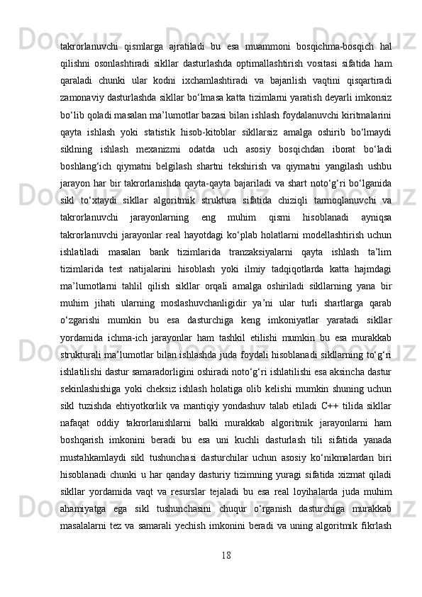 takrorlanuvchi   qismlarga   ajratiladi   bu   esa   muammoni   bosqichma-bosqich   hal
qilishni   osonlashtiradi   sikllar   dasturlashda   optimallashtirish   vositasi   sifatida   ham
qaraladi   chunki   ular   kodni   ixchamlashtiradi   va   bajarilish   vaqtini   qisqartiradi
zamonaviy dasturlashda sikllar bo‘lmasa katta tizimlarni yaratish deyarli imkonsiz
bo‘lib qoladi masalan ma’lumotlar bazasi bilan ishlash foydalanuvchi kiritmalarini
qayta   ishlash   yoki   statistik   hisob-kitoblar   sikllarsiz   amalga   oshirib   bo‘lmaydi
siklning   ishlash   mexanizmi   odatda   uch   asosiy   bosqichdan   iborat   bo‘ladi
boshlang‘ich   qiymatni   belgilash   shartni   tekshirish   va   qiymatni   yangilash   ushbu
jarayon har bir takrorlanishda qayta-qayta bajariladi  va shart  noto‘g‘ri bo‘lganida
sikl   to‘xtaydi   sikllar   algoritmik   struktura   sifatida   chiziqli   tarmoqlanuvchi   va
takrorlanuvchi   jarayonlarning   eng   muhim   qismi   hisoblanadi   ayniqsa
takrorlanuvchi   jarayonlar   real   hayotdagi   ko‘plab   holatlarni   modellashtirish   uchun
ishlatiladi   masalan   bank   tizimlarida   tranzaksiyalarni   qayta   ishlash   ta’lim
tizimlarida   test   natijalarini   hisoblash   yoki   ilmiy   tadqiqotlarda   katta   hajmdagi
ma’lumotlarni   tahlil   qilish   sikllar   orqali   amalga   oshiriladi   sikllarning   yana   bir
muhim   jihati   ularning   moslashuvchanligidir   ya’ni   ular   turli   shartlarga   qarab
o‘zgarishi   mumkin   bu   esa   dasturchiga   keng   imkoniyatlar   yaratadi   sikllar
yordamida   ichma-ich   jarayonlar   ham   tashkil   etilishi   mumkin   bu   esa   murakkab
strukturali ma’lumotlar bilan ishlashda juda foydali hisoblanadi sikllarning to‘g‘ri
ishlatilishi dastur samaradorligini oshiradi noto‘g‘ri ishlatilishi esa aksincha dastur
sekinlashishiga   yoki   cheksiz   ishlash   holatiga   olib   kelishi   mumkin   shuning   uchun
sikl   tuzishda   ehtiyotkorlik   va   mantiqiy   yondashuv   talab   etiladi   C++   tilida   sikllar
nafaqat   oddiy   takrorlanishlarni   balki   murakkab   algoritmik   jarayonlarni   ham
boshqarish   imkonini   beradi   bu   esa   uni   kuchli   dasturlash   tili   sifatida   yanada
mustahkamlaydi   sikl   tushunchasi   dasturchilar   uchun   asosiy   ko‘nikmalardan   biri
hisoblanadi   chunki   u   har   qanday   dasturiy   tizimning   yuragi   sifatida   xizmat   qiladi
sikllar   yordamida   vaqt   va   resurslar   tejaladi   bu   esa   real   loyihalarda   juda   muhim
ahamiyatga   ega   sikl   tushunchasini   chuqur   o‘rganish   dasturchiga   murakkab
masalalarni   tez   va   samarali   yechish   imkonini   beradi   va   uning   algoritmik   fikrlash
18 