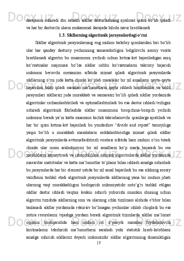 darajasini   oshiradi   shu   sababli   sikllar   dasturlashning   ajralmas   qismi   bo‘lib   qoladi
va har bir dasturchi ularni mukammal darajada bilishi zarur hisoblanadi
1.3.  Sikllarning algoritmik jarayonlardagi o‘rni
Sikllar   algoritmik jarayonlarning eng  muhim  tarkibiy qismlaridan  biri   bo‘lib
ular   har   qanday   dasturiy   yechimning   samaradorligini   belgilovchi   asosiy   vosita
hisoblanadi   algoritm   bu   muammoni   yechish   uchun   ketma-ket   bajariladigan   aniq
ko‘rsatmalar   majmuasi   bo‘lsa   sikllar   ushbu   ko‘rsatmalarni   takroriy   bajarish
imkonini   beruvchi   mexanizm   sifatida   xizmat   qiladi   algoritmik   jarayonlarda
sikllarning o‘rni juda katta chunki ko‘plab masalalar bir xil amallarni qayta-qayta
bajarishni   talab   qiladi   masalan   ma’lumotlarni   qayta   ishlash   hisoblashlar   va   tahlil
jarayonlari   sikllarsiz  juda murakkab  va samarasiz   bo‘lib  qoladi  sikllar   yordamida
algoritmlar ixchamlashtiriladi va optimallashtiriladi bu esa dastur ishlash tezligini
oshiradi   algoritmik   fikrlashda   sikllar   muammoni   bosqichma-bosqich   yechish
imkonini beradi ya’ni katta muammo kichik takrorlanuvchi qismlarga ajratiladi va
har   bir   qism   ketma-ket   bajariladi   bu   yondashuv   “divide   and   repeat”   tamoyiliga
yaqin   bo‘lib   u   murakkab   masalalarni   soddalashtirishga   xizmat   qiladi   sikllar
algoritmik jarayonlarda avtomatlashtirish vositasi sifatida ham muhim o‘rin tutadi
chunki   ular   inson   aralashuvisiz   bir   xil   amallarni   ko‘p   marta   bajaradi   bu   esa
xatoliklarni kamaytiradi va ishonchlilikni oshiradi algoritmlarda sikllar yordamida
massivlar matritsalar va katta ma’lumotlar to‘plami bilan ishlash amalga oshiriladi
bu jarayonlarda har bir element ustida bir xil amal bajariladi bu esa siklning asosiy
vazifasini   tashkil   etadi   algoritmik   jarayonlarda   sikllarning   yana   bir   muhim   jihati
ularning   vaqt   murakkabligini   boshqarish   imkoniyatidir   noto‘g‘ri   tashkil   etilgan
sikllar   dastur   ishlash   vaqtini   keskin   oshirib   yuborishi   mumkin   shuning   uchun
algoritm tuzishda sikllarning soni va ularning ichki tuzilmasi alohida e’tibor bilan
tanlanadi   sikllar   yordamida  rekursiv   bo‘lmagan   yechimlar   ishlab   chiqiladi   bu  esa
xotira   resurslarini   tejashga   yordam   beradi   algoritmik   tizimlarda   sikllar   ma’lumot
oqimini   boshqarishda   ham   muhim   rol   o‘ynaydi   masalan   foydalanuvchi
kiritmalarini   tekshirish   ma’lumotlarni   saralash   yoki   statistik   hisob-kitoblarni
amalga   oshirish   sikllarsiz   deyarli   imkonsizdir   sikllar   algoritmning   dinamikligini
19 